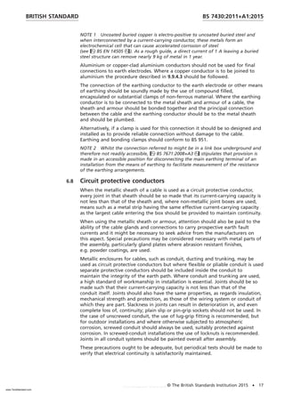 NOTE 1 Uncoated buried copper is electro-positive to uncoated buried steel and
when interconnected by a current-carrying conductor, these metals form an
electrochemical cell that can cause accelerated corrosion of steel
(see BS EN 14505). As a rough guide, a direct current of 1 A leaving a buried
steel structure can remove nearly 9 kg of metal in 1 year.
Aluminium or copper-clad aluminium conductors should not be used for final
connections to earth electrodes. Where a copper conductor is to be joined to
aluminium the procedure described in 9.9.4.3 should be followed.
The connection of the earthing conductor to the earth electrode or other means
of earthing should be soundly made by the use of compound filled,
encapsulated or substantial clamps of non-ferrous material. Where the earthing
conductor is to be connected to the metal sheath and armour of a cable, the
sheath and armour should be bonded together and the principal connection
between the cable and the earthing conductor should be to the metal sheath
and should be plumbed.
Alternatively, if a clamp is used for this connection it should be so designed and
installed as to provide reliable connection without damage to the cable.
Earthing and bonding clamps should conform to BS 951.
NOTE 2 Whilst the connection referred to might be in a link box underground and
therefore not readily accessible, BS 7671:2008+A3 stipulates that provision is
made in an accessible position for disconnecting the main earthing terminal of an
installation from the means of earthing to facilitate measurement of the resistance
of the earthing arrangements.
6.8 Circuit protective conductors
When the metallic sheath of a cable is used as a circuit protective conductor,
every joint in that sheath should be so made that its current-carrying capacity is
not less than that of the sheath and, where non-metallic joint boxes are used,
means such as a metal strip having the same effective current-carrying capacity
as the largest cable entering the box should be provided to maintain continuity.
When using the metallic sheath or armour, attention should also be paid to the
ability of the cable glands and connections to carry prospective earth fault
currents and it might be necessary to seek advice from the manufacturers on
this aspect. Special precautions may be considered necessary with metal parts of
the assembly, particularly gland plates where abrasion resistant finishes,
e.g. powder coatings, are used.
Metallic enclosures for cables, such as conduit, ducting and trunking, may be
used as circuit protective conductors but where flexible or pliable conduit is used
separate protective conductors should be included inside the conduit to
maintain the integrity of the earth path. Where conduit and trunking are used,
a high standard of workmanship in installation is essential. Joints should be so
made such that their current-carrying capacity is not less than that of the
conduit itself. Joints should also have the same properties, as regards insulation,
mechanical strength and protection, as those of the wiring system or conduit of
which they are part. Slackness in joints can result in deterioration in, and even
complete loss of, continuity; plain slip or pin-grip sockets should not be used. In
the case of unscrewed conduit, the use of lug-grip fitting is recommended, but
for outdoor installations and where otherwise subjected to atmospheric
corrosion, screwed conduit should always be used, suitably protected against
corrosion. In screwed-conduit installations the use of locknuts is recommended.
Joints in all conduit systems should be painted overall after assembly.
These precautions ought to be adequate, but periodical tests should be made to
verify that electrical continuity is satisfactorily maintained.
BRITISH STANDARD BS 7430:2011+A1:2015
© The British Standards Institution 2015 • 17
www.TeraStandard.com
--``,`,`,`,,,,`,,,,,,,`,,`,,```,-`-`,,`,,`,`,,`---
 