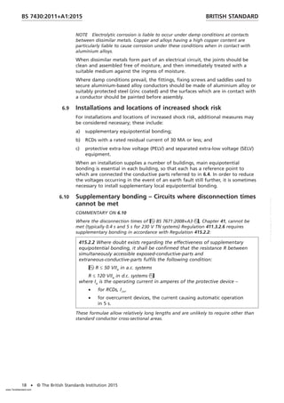 NOTE Electrolytic corrosion is liable to occur under damp conditions at contacts
between dissimilar metals. Copper and alloys having a high copper content are
particularly liable to cause corrosion under these conditions when in contact with
aluminium alloys.
When dissimilar metals form part of an electrical circuit, the joints should be
clean and assembled free of moisture, and then immediately treated with a
suitable medium against the ingress of moisture.
Where damp conditions prevail, the fittings, fixing screws and saddles used to
secure aluminium-based alloy conductors should be made of aluminium alloy or
suitably protected steel (zinc coated) and the surfaces which are in contact with
a conductor should be painted before assembly.
6.9 Installations and locations of increased shock risk
For installations and locations of increased shock risk, additional measures may
be considered necessary; these include:
a) supplementary equipotential bonding;
b) RCDs with a rated residual current of 30 MA or less; and
c) protective extra-low voltage (PELV) and separated extra-low voltage (SELV)
equipment.
When an installation supplies a number of buildings, main equipotential
bonding is essential in each building, so that each has a reference point to
which are connected the conductive parts referred to in 6.4. In order to reduce
the voltages occurring in the event of an earth fault still further, it is sometimes
necessary to install supplementary local equipotential bonding.
6.10 Supplementary bonding – Circuits where disconnection times
cannot be met
COMMENTARY ON 6.10
Where the disconnection times of BS 7671:2008+A3, Chapter 41, cannot be
met (typically 0.4 s and 5 s for 230 V TN systems) Regulation 411.3.2.6 requires
supplementary bonding in accordance with Regulation 415.2.2:
415.2.2 Where doubt exists regarding the effectiveness of supplementary
equipotential bonding, it shall be confirmed that the resistance R between
simultaneously accessible exposed-conductive-parts and
extraneous-conductive-parts fulfils the following condition:
R ≤ 50 V/Ia in a.c. systems
R ≤ 120 V/Ia in d.c. systems
where Ia is the operating current in amperes of the protective device –
• for RCDs, IΔn.
• for overcurrent devices, the current causing automatic operation
in 5 s.
These formulae allow relatively long lengths and are unlikely to require other than
standard conductor cross-sectional areas.
BRITISH STANDARD
BS 7430:2011+A1:2015
18 • © The British Standards Institution 2015
www.TeraStandard.com
--``,`,`,`,,,,`,,,,,,,`,,`,,```,-`-`,,`,,`,`,,`---
 