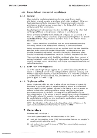 6.11 Industrial and commercial installations
6.11.1 General
Many industrial installations take their electrical power from a public
distribution network operator at a voltage which might be above 1 000 V a.c.;
fault capacities might also be greater than those encountered in domestic
premises and great care should be exercised in the design of all protective
conductors and their terminations.
Equally important is the consideration that should be given to the effect that
earthing might have on the processes employed in some factories.
Where problems related to flammable liquids and gases are concerned, or if
there is a need for detailed knowledge of protective earthing that is not directly
related to electrical safety, reference should be made to the relevant British
Standards.
NOTE Further information is obtainable from the Health and Safety Executive
concerning statutes, codes and standards that apply to particular processes.
Where instrumentation and data circuits are involved, particular care should be
exercised when interconnecting earthing systems. The designer should also
consider transients or circulating currents in the earthing system that might
introduce unwanted voltages within electronic circuits by magnetic induction.
There might be occasions, which should be considered, when direct earthing of
exposed metalwork could interfere with other systems that employ the general
mass of earth as a current transmission path; typical examples are telephony and
cathodic protection.
6.11.2 Earth fault loop impedance
As in the case of high voltage supplies, the use of low resistance paths for the
return of earth fault current in low voltage industrial systems is necessary, and
the total loop impedance should be sufficiently low as to allow the operation of
a suitably chosen protective device, fuse, circuit-breaker or RCD within the time
given in BS 7671:2008+A3.
6.11.3 Single-core cables
Where single-core cables are used in a low voltage installation it is generally
preferable to bond and earth all metallic sheaths or armour at both ends of
each run (solid bonding). Induced voltages in the sheaths or armour should be
reduced to low values and the sheaths or armour may then be used as a
protective conductor, in parallel if necessary with an additional conductor.
Currents circulating in the armour or sheath reduce the current-carrying capacity
of the cables; where this reduction is not acceptable, sheaths and armour may
be bonded at one end of a run only (single-point bonding) and a separate
protective conductor is then necessary.
NOTE Consideration of the values of standing voltage which will appear at the
open circuit ends of the sheaths or armour is covered in 9.12.2.
7 Generators
COMMENTARY ON CLAUSE 7
Three main types of generating set are considered in this Clause:
a) small sets having ratings below 10 kW that are not earthed and not operated in
parallel with the electricity supply;
b) sets having ratings usually in excess of 10 kW that are normally 3-phase and
require earthing; and
BRITISH STANDARD BS 7430:2011+A1:2015
© The British Standards Institution 2015 • 19
www.TeraStandard.com
--``,`,`,`,,,,`,,,,,,,`,,`,,```,-`-`,,`,,`,`,,`---
 