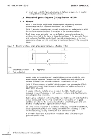 c) small-scale embedded generators (up to 16 A/phase) for operation in parallel
with public low-voltage distribution networks.
7.1 Unearthed generating sets (ratings below 10 kW)
7.1.1 General
NOTE 1 Low-voltage, single-phase generating sets are generally mobile or
transportable machines ranging in size from 0.2 kW to 10 kW.
NOTE 2 Winding connections are normally brought out to a socket-outlet in which
the third or protective conductor is connected to the generator enclosure.
Small single-phase generators are run as floating systems, i.e. without the
winding connected to the frame or to earth, see Figure 7; the generator frame
and enclosure should be bonded to all exposed-conductive-parts of the load
equipment, using a correctly terminated protective conductor in the connecting
cable.
Figure 7 Small low voltage single phase generator run as a floating system
Key
1 Unearthed generator 3 Appliance
2 Plug and socket
Cables, plugs, socket-outlets and cable couplers should be suitable for their
environmental exposure. Cables should be a flexible type which includes a
metallic braid or screen suitable for use as a protective conductor.
NOTE 3 The termination of braided cable in domestic type plugs can be difficult.
For this reason it might be preferable to select plugs and sockets conforming to
BS EN 60309 (all parts).
If a cable without a metallic screen is used, it should be flexible with an
extruded oversheath, capable of high abrasion resistance and should contain a
separate protective conductor.
Cables, plugs and socket-outlets should be inspected frequently and if defective
should be replaced, not repaired; equipment and cables that are in good
condition are vital for the continued safety of an unearthed system and form
the first line of protection against the risk of shock.
All cables should be as short as practicable and supply compactly located loads,
since experience has shown that a compact installation is less likely to suffer
insulation damage, causing earth faults, than an extensive one.
It should be noted that RCDs will not operate on a first fault and only on
particular second faults.
BRITISH STANDARD
BS 7430:2011+A1:2015
20 • © The British Standards Institution 2015
www.TeraStandard.com
--``,`,`,`,,,,`,,,,,,,`,,`,,```,-`-`,,`,,`,`,,`
 