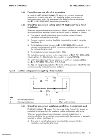 7.1.2 Protective measure electrical separation
As required by BS 7671:2008+A3, Section 413, such an unearthed
construction in conformity with 7.1.1 should be limited to one item of
equipment unless under the supervision of a skilled or instructed person
(see BS 7671:2008+A3, Regulation group 418.3).
7.1.3 Unearthed generators (rating below 10 kW) supplying a fixed
installation
Where an unearthed generator is to supply a fixed installation (see Figure 8) it is
recommended that automatic disconnection of supply is adopted as follows.
a) One pole of a single phase generator should be connected to the
installation main earthing terminal.
b) The main earthing terminal should be connected to an earth electrode
(see Figure 8).
c) The installation should conform to BS 7671:2008+A3, with all
exposed-conductive-parts and all extraneous-conductive-parts connected to
the main earthing terminal.
d) The installation should be protected by RCDs.
The installation should conform to the requirements of BS 7671:2008+A3,
including those for automatic disconnection of supply (ADS).
The earth electrode should have a resistance to earth not exceeding 200 Ω,
(see BS 7671:2008+A3, Table 41.5, Note 2).
The RCD will not provide protection for faults on the generator side of the RCD,
and consequently precautions should be taken.
Figure 8 Small low voltage generator supplying a fixed installation
Key
1 Unearthed generator 3 Isolator
2 Electrical installation 4 Main earth terminal
7.1.4 Unearthed generators supplying a mobile or transportable unit
BS 7671:2008+A3, Section 717, and in particular Figure 717.2 should be
consulted for constructions for supplying mobile and transportable units.
Where an unearthed generator is to supply a mobile installation it is
recommended that the protective measure automatic disconnection of supply be
adopted as follows (see Figure 9).
a) One pole of a single phase generator should be connected to the
installation main earthing terminal.
BRITISH STANDARD BS 7430:2011+A1:2015
© The British Standards Institution 2015 • 21
www.TeraStandard.com
--``,`,`,`,,,,`,,,,,,,`,,`,,```,-`-`,,`,,`,`,,`---
 