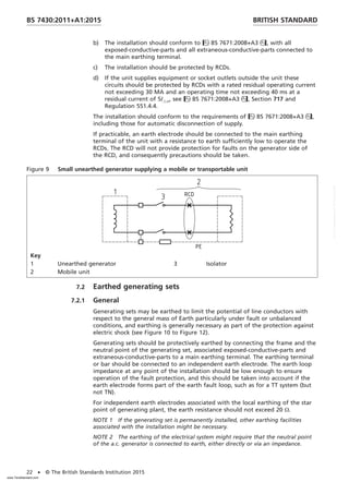 b) The installation should conform to BS 7671:2008+A3, with all
exposed-conductive-parts and all extraneous-conductive-parts connected to
the main earthing terminal.
c) The installation should be protected by RCDs.
d) If the unit supplies equipment or socket outlets outside the unit these
circuits should be protected by RCDs with a rated residual operating current
not exceeding 30 MA and an operating time not exceeding 40 ms at a
residual current of 5I_n, see BS 7671:2008+A3, Section 717 and
Regulation 551.4.4.
The installation should conform to the requirements of BS 7671:2008+A3,
including those for automatic disconnection of supply.
If practicable, an earth electrode should be connected to the main earthing
terminal of the unit with a resistance to earth sufficiently low to operate the
RCDs. The RCD will not provide protection for faults on the generator side of
the RCD, and consequently precautions should be taken.
Figure 9 Small unearthed generator supplying a mobile or transportable unit
Key
1 Unearthed generator 3 Isolator
2 Mobile unit
7.2 Earthed generating sets
7.2.1 General
Generating sets may be earthed to limit the potential of line conductors with
respect to the general mass of Earth particularly under fault or unbalanced
conditions, and earthing is generally necessary as part of the protection against
electric shock (see Figure 10 to Figure 12).
Generating sets should be protectively earthed by connecting the frame and the
neutral point of the generating set, associated exposed-conductive-parts and
extraneous-conductive-parts to a main earthing terminal. The earthing terminal
or bar should be connected to an independent earth electrode. The earth loop
impedance at any point of the installation should be low enough to ensure
operation of the fault protection, and this should be taken into account if the
earth electrode forms part of the earth fault loop, such as for a TT system (but
not TN).
For independent earth electrodes associated with the local earthing of the star
point of generating plant, the earth resistance should not exceed 20 Ω.
NOTE 1 If the generating set is permanently installed, other earthing facilities
associated with the installation might be necessary.
NOTE 2 The earthing of the electrical system might require that the neutral point
of the a.c. generator is connected to earth, either directly or via an impedance.
BRITISH STANDARD
BS 7430:2011+A1:2015
22 • © The British Standards Institution 2015
www.TeraStandard.com
--``,`,`,`,,,,`,,,,,,,`,,`,,```,-`-`,,`,,`,`,,`---
 