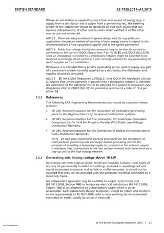 Where an installation is supplied by more than one source of energy (e.g. a
supply from a distributor and a supply from a generating set), the earthing
system of the installation should be designed so that each source that can
operate independently of other sources and remain earthed if all the other
sources are not connected.
NOTE 3 There are many variations in system design and, for any particular
application, the precise method of earthing of each energy source is subject to the
recommendations of the equipment supplier and to the system parameters.
NOTE 4 Public low voltage distribution networks have to be directly earthed in
conformity to the current ESQCR (Regulations 7 to 10) [1] and ESQCR (NI) [3].
Since an installation connected to a distributors network might be expected to be
designed accordingly, direct earthing is also normally adopted for any generating set
which supplies such an installation.
Whenever it is intended that a private generating set be used to supply any part
of a consumer’s system normally supplied by a distributor, the distributor and
supplier should be consulted.
NOTE 5 The ESQCR [Regulation 22(1)(d)] [1] and ESQCR (NI) Regulation 23(1)(d)
[3] require that, where operation in parallel with a distributors network is intended,
the agreement of the distributor has to be obtained first, subject to Regulation 22(2)
{Regulation 23(2) in ESQCR (NI) [3]} for generators rated up to a total of 16 A per
phase.
7.2.2 References
The following ENA Engineering Recommendations should be consulted where
relevant:
• ER G59, Recommendations for the connection of embedded generating
plant to the Regional Electricity Companies’ distribution systems;
• ER G83, Recommendations For The Connection Of Small-Scale Embedded
Generators (Up To 16 A Per Phase) In Parallel With Public Low-Voltage
Distribution Networks;
• ER G84, Recommendations for the Connection of Mobile Generating Sets to
Public Distribution Networks.
NOTE ER G84 gives recommend working procedures for the connection of
small portable generating sets and larger mobile generating sets for the
purposes of providing a temporary supply to customers or for network support.
It addresses direct connections to the low voltage network and connections via a
step-up unit to the high voltage network.
7.2.3 Generating sets having ratings above 10 kW
Generating sets with outputs above 10 kW are normally 3-phase; these types of
set may be permanently installed in buildings, enclosed in weatherproof and
sound attenuated enclosure, and vehicle or trolley mounted. It should not be
assumed that they will be provided with the generator windings connected to a
mounting frame.
An independent generator may be installed to supply construction sites
(BS 7671:2008, Section 704) or temporary electrical installations (BS 7671:2008,
Section 740) as an alternative to a distributor’s supply which is as yet
unavailable. Such installations though temporary should be robust and conform
to the requirements of BS 7671:2008, with a main earthing terminal provided
connected to earth, usually by an earth electrode.
BRITISH STANDARD BS 7430:2011+A1:2015
© The British Standards Institution 2015 • 23
www.TeraStandard.com
--``,`,`,`,,,,`,,,,,,,`,,`,,```,-`-`,,`,,`,`,,`---
 