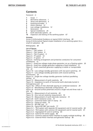 Contents
Foreword iii
1 Scope 1
2 Normative references 1
3 Terms and definitions 4
4 Earthing principles 5
5 HV/LV interface 12
6 Low voltage installations 12
7 Generators 19
8 Special installations 29
9 Earth electrode systems 33
10 Inspection and testing of the earthing system 67
Annexes
Annex A (informative) Guidance on typical HV/LV interfaces 80
Annex B (informative) Typical simple installation of an earthing system for a
small LV substation 86
Bibliography 89
List of figures
Figure 1 – TN-S system 7
Figure 2 – TN-C system 8
Figure 3 – TN-C-S system 9
Figure 4 – TT system 10
Figure 5 – IT system 11
Figure 6 – Earthing arrangement and protective conductors for consumers’
installations 15
Figure 7 – Small low voltage single phase generator run as a floating system 20
Figure 8 – Small low voltage generator supplying a fixed installation 21
Figure 9 – Small unearthed generator supplying a mobile or transportable
unit 22
Figure 10 – Low voltage standby generators with star-point switching 25
Figure 11 – Low voltage standby generators with neutral earthing
transformers 26
Figure 12 – Single low voltage standby generator (without paralleling
facility) 27
Figure 13 – Measurement of earth resistivity 36
Figure 14 – Impedance to earth of horizontal earth electrodes buried in
homogeneous soil 37
Figure 14a – Effect of inter electrode spacing on combined resistance 39
Figure 15 – Miscellaneous electrode configurations 41
Figure 16 – Ground surface potentials around a single rod and three rods in
line 48
Figure 17 – Measurement of soil resistivity 69
Figure 18 – One rod soil resistivity measurement 70
Figure 19 – Measurement of earth electrode resistance 72
Figure 20 – Earth resistance curves 73
Figure 21 – 3-terminal tester with CT clamp 75
Figure 22 – Clamp-on tester 75
Figure 23 – 90°/180° test 77
Figure 24 – Typical 90°/180° test results 77
Figure A.1 – TN-S system with separate HV equipment and LV neutral earths 80
Figure A.2 – TN-S system with common HV equipment and LV neutral earth 81
Figure A.3 – Segregated HV and LV earthing 83
Figure A.4 – External HV switch supply 84
Figure A.5 – Common external HV/LV interface to supply multiple buildings 85
Figure A.6 – External HV/LV interface and generator backup 86
BRITISH STANDARD BS 7430:2011+A1:2015
© The British Standards Institution 2015 • i
www.TeraStandard.com
--``,`,`,`,,,,`,,,,,,,`,,`,,```,-`-`,,`,,`,`,,`---
 