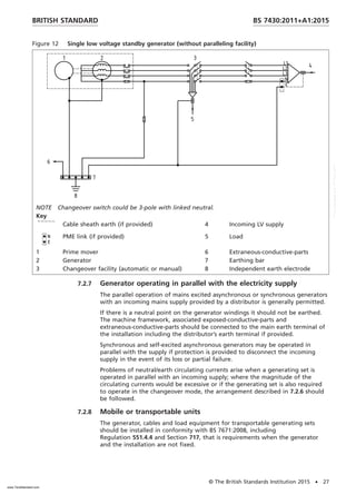 Figure 12 Single low voltage standby generator (without paralleling facility)
NOTE Changeover switch could be 3-pole with linked neutral.
Key
Cable sheath earth (if provided) 4 Incoming LV supply
PME link (if provided) 5 Load
1 Prime mover 6 Extraneous-conductive-parts
2 Generator 7 Earthing bar
3 Changeover facility (automatic or manual) 8 Independent earth electrode
7.2.7 Generator operating in parallel with the electricity supply
The parallel operation of mains excited asynchronous or synchronous generators
with an incoming mains supply provided by a distributor is generally permitted.
If there is a neutral point on the generator windings it should not be earthed.
The machine framework, associated exposed-conductive-parts and
extraneous-conductive-parts should be connected to the main earth terminal of
the installation including the distributor’s earth terminal if provided.
Synchronous and self-excited asynchronous generators may be operated in
parallel with the supply if protection is provided to disconnect the incoming
supply in the event of its loss or partial failure.
Problems of neutral/earth circulating currents arise when a generating set is
operated in parallel with an incoming supply; where the magnitude of the
circulating currents would be excessive or if the generating set is also required
to operate in the changeover mode, the arrangement described in 7.2.6 should
be followed.
7.2.8 Mobile or transportable units
The generator, cables and load equipment for transportable generating sets
should be installed in conformity with BS 7671:2008, including
Regulation 551.4.4 and Section 717, that is requirements when the generator
and the installation are not fixed.
BRITISH STANDARD BS 7430:2011+A1:2015
© The British Standards Institution 2015 • 27
www.TeraStandard.com
--``,`,`,`,,,,`,,,,,,,`,,`,,```,-`-`,,`,,`,`,,`---
 