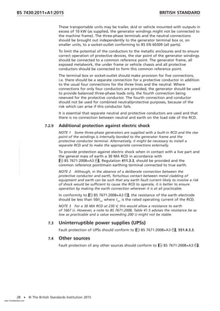 These transportable units may be trailer, skid or vehicle mounted with outputs in
excess of 10 kW (as supplied, the generator windings might not be connected to
the machine frame). The three-phase terminals and the neutral connections
should be brought out independently to the generator terminal box or, on
smaller units, to a socket-outlet conforming to BS EN 60309 (all parts).
To limit the potential of the conductors to the metallic enclosures and to ensure
correct operation of protective devices, the star point of the generator windings
should be connected to a common reference point. The generator frame, all
exposed metalwork, the under frame or vehicle chassis and all protective
conductors should be connected to form this common reference point.
The terminal box or socket-outlet should make provision for five connections,
i.e. there should be a separate connection for a protective conductor in addition
to the usual four connections for the three lines and the neutral. Where
connections for only four conductors are provided, the generator should be used
to provide balanced three-phase loads only, the fourth connection being
reserved for the protective conductor. The fourth connection and conductor
should not be used for combined neutral/protective purposes, because of the
risk which can arise if this conductor fails.
It is essential that separate neutral and protective conductors are used and that
there is no connection between neutral and earth on the load side of the RCD.
7.2.9 Additional protection against electric shock
NOTE 1 Some three-phase generators are supplied with a built-in RCD and the star
point of the windings is internally bonded to the generator frame and the
protective conductor terminal. Alternatively, it might be necessary to install a
separate RCD and to make the appropriate connections externally.
To provide protection against electric shock when in contact with a live part and
the general mass of earth a 30 MA RCD in accordance with
BS 7671:2008+A3, Regulation 411.3.3, should be provided and the
common reference point/main earthing terminal connected to true earth.
NOTE 2 Although, in the absence of a deliberate connection between the
protective conductor and earth, fortuitous contact between metal cladding of
equipment and earth can be such that any earth fault current likely to involve a risk
of shock would be sufficient to cause the RCD to operate, it is better to ensure
operation by making the earth connection wherever it is at all practicable.
In conformity to BS 7671:2008+A3, the resistance of the earth electrode
should be less than 50/IΔn where IΔn is the rated operating current of the RCD.
NOTE 3 For a 30 MA RCD at 230 V, this would allow a resistance to earth
of 1667 Ω. However, a note to BS 7671:2008, Table 41.5 advises the resistance be as
low as practicable and a value exceeding 200 Ω might not be stable.
7.3 Uninterruptible power supplies (UPSs)
Fault protection of UPSs should conform to BS 7671:2008+A3, 551.4.3.3.
7.4 Other sources
Fault protection of any other sources should conform to BS 7671:2008+A3.
BRITISH STANDARD
BS 7430:2011+A1:2015
28 • © The British Standards Institution 2015
www.TeraStandard.com
--``,`,`,`,,,,`,,,,,,,`,,`,,```,-`-`,,`,,`,`,,`---
 