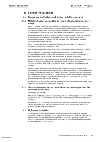 8 Special installations
8.1 Temporary scaffolding and similar metallic structures
8.1.1 Metallic structures assembled by means of bolted joints or screw
clamps
NOTE 1 Where structures are assembled using bolted joints or screw clamps, a
multiplicity of such connections is likely to provide several paths of relatively low
resistance. Although such structures are not designed to be electrically continuous, it
is reasonable to assume that they have a low value of electrical resistance.
Whatever type of structural fastenings or footings in contact with the ground
are employed, and however a temporary structure may be fastened to a
permanent structure, it should not be assumed that a temporary metallic
structure is effectively earthed.
NOTE 2 Most erections of metallic scaffolding are the subject of statutory
regulations concerning construction work.
The distribution of electricity on construction sites should conform to BS 7375.
Except where it is necessary for lightning protection purposes (see 8.2),
scaffolding external to a structure should not be connected to the means of
earthing within the structure that is afforded by supply authorities.
Where scaffolding is erected against or around a structure which does not have
electrical services, and electrical equipment is not likely to be used for
construction work, electrical bonding for shock protection purposes may be
omitted.
Where protective conductors are required, they should be of copper and
protected against corrosion by a covering at least equivalent to the insulation of
a single non-sheathed cable, and should be routed to avoid damage from work
equipment and work activities. A conductor should be connected to scaffolding
by a corrosion-resistant clamp conforming to BS 951, and which is suitably
protected against mechanical damage.
For extensive scaffolding structures, where earthed, connections should be made
at points not more than 20 m apart laterally.
8.1.2 Structures forming part of precautions to avoid danger from live
overhead electric lines
COMMENTARY ON 8.1.2
The Health and Safety Executive publishes guidance on the dangers of live overhead
power lines, see Guidance Note GS6 Avoidance of Danger from Overhead Electrical
Lines [5].
Paragraph 20 b) of GS6 refers to the use of a tensioned wire fence as a high level
barrier, and notes that the electricity distributor has to be consulted about the
erection and earthing of the barrier.
8.2 Lightning protection
If scaffolding is associated with an existing structure which has an external
lightning protection system (LPS), it should be bonded to the earth termination
network and the air termination network of the LPS. Lightning protection
should otherwise be provided where indicated by risk assessment performed in
accordance with BS EN 62305-2.
BRITISH STANDARD BS 7430:2011+A1:2015
© The British Standards Institution 2015 • 29
www.TeraStandard.com
--``,`,`,`,,,,`,,,,,,,`,,`,,```,-`-`,,`,,`,`,,`---
 
