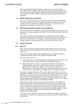 Other temporary tall metallic structures might require separate earthing
electrodes to afford adequate lightning protection, which will depend on the
construction of the temporary foundations and footings; BS EN 62305-3 should
be consulted for further guidance and expert opinion should be obtained if
necessary.
8.3 Other temporary structures
There are no recommendations for special earthing or bonding arrangements,
i.e. structures that do not require lightning protection, which are not in the
vicinity of electric overhead lines and which do not carry electrical circuits
operating at a voltage in excess of 25 V a.c. to earth.
8.4 Telecommunication circuits and equipment
Recommendations for installing the cabling and earthing of telecommunication
equipment, including equipment associated with high voltage stations, are given
in ER S36-1.
Where the telecommunication equipment is associated with high-voltage
generating, transmission or distribution equipment, special precautions should
be taken to prevent the rise of voltage on the earthing system of the high
voltage equipment being transferred to the telecommunication circuits.
8.5 Street furniture
8.5.1 General
NOTE Street furniture includes permanently sited lighting columns, traffic and
pedestrian signals, illuminated traffic signs, bollards and other electrically supplied
equipment.
Reference should be made to the requirements for luminaires and lighting
installations specified in BS 7671:2008+A3, Section 559.
Street furniture may be of:
a) Class I construction, in which exposed-conductive-parts are connected to the
earthing terminal within the equipment, as described in 8.5.2; or
b) Class II construction, in which no provision is made for connection of
exposed metallic parts of the street furniture to earth; with this form of
construction, care should be taken to ensure that any protective or
PEN conductor in the supply cable has an insulated termination preventing
contact with or connection to the metallic parts of the street furniture.
The system of supply should be a TN-S system with separate line, neutral and
protective conductors, a TN-C-S system where the source of supply is a concentric
cable having a combined neutral and earth under a PME system, or a TT system
where the source of supply consists of a line and neutral conductor only. The
supply voltage should be extra-low (typically just less than 50 V), or low voltage
(typically single-phase at 230 V or three-phase at 400 V).
Access panels, covers or doors of street furniture may be of non-metallic or
metallic construction and may be hinged or may have to be removed to gain
access. Access panels, covers or doors of street furniture should not be relied
upon as a means of basic protection for contact with live parts within street
furniture. Adequate enclosures or barriers should be provided within the street
furniture to give the necessary level of protection (for further details,
see BS 7671:2008+A3).
For street furniture of class II construction, no electrical connection should be
made between metallic access panels, covers or doors and other metallic parts of
the furniture.
BRITISH STANDARD
BS 7430:2011+A1:2015
30 • © The British Standards Institution 2015
www.TeraStandard.com
--``,`,`,`,,,,`,,,,,,,`,,`,,```,-`-`,,`,,`,`,,`---
 