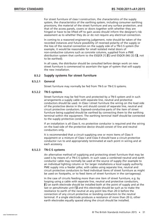 For street furniture of class I construction, the characteristics of the supply
system, the characteristics of the earthing system, including consumer earthing
provisions, the material of the street furniture and any surface protection, and
that of the access panels, covers or doors together with whether they are
hinged or have to be lifted off to gain access should inform the designer’s risk
assessment as to whether they do or do not require any electrical connection.
In coming to a reasoned engineering judgement, note should be taken of the
recorded instances and future possibility of reversed polarity of the supply or
the loss of the neutral connection on the supply side of a TN-C-S system (for
example, it would be reasonable for small isolated metal doors of
non-conductive columns such as concrete columns, supplied from a PME
distribution system that conform to the ESQCR [1] and ESQCR (NI) [3], not
to be earthed).
In all cases, the distributor should be consulted before design work on new
street furniture is commenced to ascertain the type of system that will supply
the new installation.
8.5.2 Supply systems for street furniture
8.5.2.1 General
Street furniture may normally be fed from TN-S or TN-C-S systems.
8.5.2.2 TN-S systems
Street furniture may be fed from and protected by a TN-S system and in such
arrangements a supply cable with separate line, neutral and protective
conductors should be used. In Class I street furniture the wiring on the load side
of the protective device in the unit should consist of separate line, neutral and
circuit protective conductors. Exposed-conductive-parts of the item of street
furniture being supplied should be earthed by connecting them to the earthing
terminal within the equipment. The earthing terminal itself should be connected
to the supply protective conductor.
If an installation is all Class II, no protective conductor is required and the wiring
on the load side of the protective device should consist of line and neutral
conductors only.
It is recommended that a circuit supplying one or more items of Class II
equipment or a mixture of Class I and Class II should have a circuit protective
conductor run to and appropriately terminated at each point in wiring and at
each accessory.
8.5.2.3 TN-C-S systems
An alternative method of supplying and protecting street furniture that may be
used is by means of a TN-C-S system. In such cases a combined neutral and earth
conductor cable may normally be used at the source of supply (for example to
an individual lighting column or for larger installations a local supply authority
PME supply into a feeder pillar, with cables using separate line, neutral and
circuit protective conductors to feed individual items of street furniture as might
be used on footpaths, or to feed items of street furniture in the carriageway).
In the case of circuits feeding more than one item of street furniture, e.g. by
looping using a cable with separate line, neutral and protective conductors,
an earth electrode should be installed both at the point of supply and at the
last or penultimate unit and this electrode should be such as to make the
resistance to earth of the neutral at any point less than 20 Ω before the
connection of any circuit protective or bonding conductors to the neutral
terminal. If a single electrode produces a resistance of more than 20 Ω, other
earth electrodes equally spaced along the circuit should be installed.
BRITISH STANDARD BS 7430:2011+A1:2015
© The British Standards Institution 2015 • 31
www.TeraStandard.com
--``,`,`,`,,,,`,,,,,,,`,,`,,```,-`-`,,`,,`,`,,`---
 
