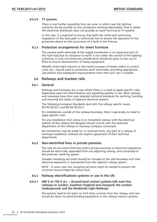 8.5.2.4 TT systems
There is one further possibility that can arise, in which case the lighting
authority should provide its own protective earthing electrode(s): that is where
the electricity distributor does not provide an earth terminal (a TT system).
In this case, it is essential to ensure that both the initial and continuing
impedance of the fault path is sufficiently low to ensure the operation of the
protective device on the occurrence of a fault in the fixtures.
8.5.3 Protection arrangements for street furniture
The neutral earth electrode at the supply transformer is an important part of
the fault loop but its resistance to earth is not under the control of the lighting
authority; in such circumstances consideration should be given to the use of
RCDs to ensure disconnection of faulty equipment.
Metallic street light columns or the metal carcasses of feeder pillars or control
units, etc., may be used as protective earth electrodes, providing appropriate
calculations and subsequent measurements show that such use is suitable.
8.6 Railways and traction rails
8.6.1 General
Railways and tramways are a case where there is a need to apply specific rules,
depending upon the electrification and signalling systems in use. Most railways
and tramways have their own detailed technical standards for earthing, bonding
and ensuring the safety of adjacent electrical systems.
The following European Standards deal with the railway specific issues:
BS EN 50122-1 and BS EN 50122-2.
For installations outside of the railway boundary, there is generally no need to
apply specific rules.
For any installation that comes in to immediate contact with the electrical
systems of the railway the designer should consult with the technical
department of the railway or tramway company concerned.
No connections may be made to, or removed from, any part of a railway or
tramway installation without the explicit agreement of their technical
department.
8.6.2 Non-electrified lines in private premises
The rails of non-electrified lines within private premises or electrical substations
should be electrically separated from any adjoining railway, and connected to
the premises’ earthing system.
Suitable insulating rail joints should be included at the site boundary such that
electrical separation is maintained from the adjacent railway system.
NOTE In some cases two insulating rail joints might be needed to prevent the
insulation being bridged by rolling stock.
8.6.3 Railway electrifications systems in use in the UK
8.6.3.1 600 V to 750 V d.c. – Ground level contact systems (UK main line
railways in London, Southern England and Liverpool; the London
Underground; and the Docklands Light Railway)
Precautions need to be taken to limit stray currents from the railway, and care
should be taken to avoid bonding equipment to the railway traction systems.
BRITISH STANDARD
BS 7430:2011+A1:2015
32 • © The British Standards Institution 2015
www.TeraStandard.com
--``,`,`,`,,,,`,,,,,,,`,,`,,```,-`-`,,`,,`,`,,`---
 