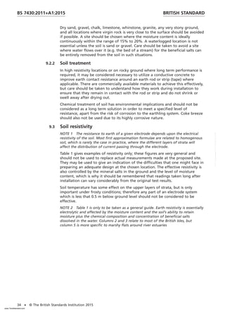 Dry sand, gravel, chalk, limestone, whinstone, granite, any very stony ground,
and all locations where virgin rock is very close to the surface should be avoided
if possible. A site should be chosen where the moisture content is ideally
continuously within the range of 15% to 20%. A waterlogged location is not
essential unless the soil is sand or gravel. Care should be taken to avoid a site
where water flows over it (e.g. the bed of a stream) for the beneficial salts can
be entirely removed from the soil in such situations.
9.2.2 Soil treatment
In high resistivity locations or on rocky ground where long term performance is
required, it may be considered necessary to utilize a conductive concrete to
improve earth contact resistance around an earth rod or strip (tape) where
applicable. There are commercially available materials to achieve this effectively,
but care should be taken to understand how they work during installation to
ensure that they remain in contact with the rod or strip and do not shrink or
swell away after drying out.
Chemical treatment of soil has environmental implications and should not be
considered as a long term solution in order to meet a specified level of
resistance, apart from the risk of corrosion to the earthling system. Coke breeze
should also not be used due to its highly corrosive nature.
9.3 Soil resistivity
NOTE 1 The resistance to earth of a given electrode depends upon the electrical
resistivity of the soil. Most first approximation formulae are related to homogenous
soil, which is rarely the case in practice, where the different layers of strata will
affect the distribution of current passing through the electrode.
Table 1 gives examples of resistivity only; these figures are very general and
should not be used to replace actual measurements made at the proposed site.
They may be used to give an indication of the difficulties that one might face in
preparing an adequate design at the chosen location. The effective resistivity is
also controlled by the mineral salts in the ground and the level of moisture
content, which is why it should be remembered that readings taken long after
installation can vary considerably from the original test results.
Soil temperature has some effect on the upper layers of strata, but is only
important under frosty conditions; therefore any part of an electrode system
which is less that 0.5 m below ground level should not be considered to be
effective.
NOTE 2 Table 1 is only to be taken as a general guide. Earth resistivity is essentially
electrolytic and affected by the moisture content and the soil’s ability to retain
moisture plus the chemical composition and concentration of beneficial salts
dissolved in the water. Columns 2 and 3 relate to most of the British Isles, but
column 5 is more specific to marshy flats around river estuaries
BRITISH STANDARD
BS 7430:2011+A1:2015
34 • © The British Standards Institution 2015
www.TeraStandard.com
--``,`,`,`,,,,`,,,,,,,`,,`,,```,-`-`,,`,,`,`,,`---
 