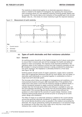 The resistivity so determined applies to an electrode separation distance a,
which is related to the depth of investigation. By repeating the measurement
with increasing values of a, the apparent resistivity involving greater depths may
be assessed. This may be taken as an indication of the possible gain from driving
deeper rods, etc., into strata of a lower resistivity to get the required resistance.
Figure 13 Measurement of earth resistivity
Key
1 Current source
A Ammeter
V Voltmeter
9.5 Types of earth electrodes and their resistance calculation
9.5.1 General
An earthing system should be of the highest integrity and of robust construction
to ensure that it remains safe and will not endanger the health and safety of
persons or their surroundings. The majority of the formulae presented in this
subclause relate to low frequency currents and high frequency examples are not
included; if a long horizontal conductor is being considered for producing a
low earth resistance, the impedance is ultimately limited to a final value
(see Figure 14).
Earthing systems should consist of copper conductors, copper clad or austenitic
steel rods of appropriate dimensions (see 9.7 for more detail), cast iron plates, or
steel piles used individually or connected together in combination to form a
single local earth electrode system.
The formulae which follow are all based on homogeneous soil conditions, so in
most practical situations only give a reasonable idea of the problems that
might exist if the strata is such that the resistivity changes at different levels. It
may be considered necessary to apply numerical methods which are more
complex than the formulae given below and software is available to carry out
the more detailed calculations. The results from the formulae below often give
results within 15% accuracy and may be assumed to be sufficient for
guidance on what might be the outcome of a given design. However, onsite
resistivity testing should always be carried out prior to carrying out an earth
system design and installation.
The effect of shape on an electrode resistance is related to the current density
around the particular electrode considered. To obtain a low overall resistance
the current density should be as low as possible in the medium surrounding the
electrode. This may be achieved by making the dimensions in one direction large
by comparison to the other two; thus a pipe rod or strip has a much lower
resistance than a plate of equal surface area.
BRITISH STANDARD
BS 7430:2011+A1:2015
36 • © The British Standards Institution 2015
www.TeraStandard.com
--``,`,`,`,,,,`,,,,,,,`,,`,,```,-`-`,,`,,`,`,,`---
 