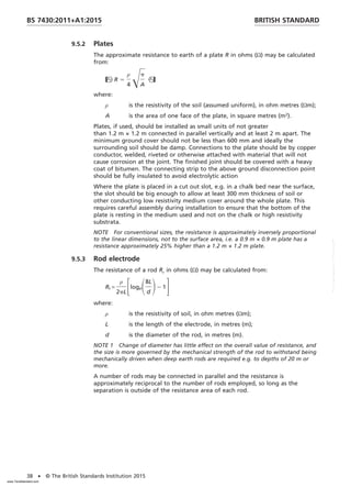 9.5.2 Plates
The approximate resistance to earth of a plate R in ohms (Ω) may be calculated
from:
R 5
ρ
4
Œp
A

where:
ρ is the resistivity of the soil (assumed uniform), in ohm metres (Ωm);
A is the area of one face of the plate, in square metres (m2
).
Plates, if used, should be installed as small units of not greater
than 1.2 m × 1.2 m connected in parallel vertically and at least 2 m apart. The
minimum ground cover should not be less than 600 mm and ideally the
surrounding soil should be damp. Connections to the plate should be by copper
conductor, welded, riveted or otherwise attached with material that will not
cause corrosion at the joint. The finished joint should be covered with a heavy
coat of bitumen. The connecting strip to the above ground disconnection point
should be fully insulated to avoid electrolytic action
Where the plate is placed in a cut out slot, e.g. in a chalk bed near the surface,
the slot should be big enough to allow at least 300 mm thickness of soil or
other conducting low resistivity medium cover around the whole plate. This
requires careful assembly during installation to ensure that the bottom of the
plate is resting in the medium used and not on the chalk or high resistivity
substrata.
NOTE For conventional sizes, the resistance is approximately inversely proportional
to the linear dimensions, not to the surface area, i.e. a 0.9 m × 0.9 m plate has a
resistance approximately 25% higher than a 1.2 m × 1.2 m plate.
9.5.3 Rod electrode
The resistance of a rod Rr in ohms (Ω) may be calculated from:
Rr =
ρ
2pL
FlogeS8L
d
D2 1G
where:
ρ is the resistivity of soil, in ohm metres (Ωm);
L is the length of the electrode, in metres (m);
d is the diameter of the rod, in metres (m).
NOTE 1 Change of diameter has little effect on the overall value of resistance, and
the size is more governed by the mechanical strength of the rod to withstand being
mechanically driven when deep earth rods are required e.g. to depths of 20 m or
more.
A number of rods may be connected in parallel and the resistance is
approximately reciprocal to the number of rods employed, so long as the
separation is outside of the resistance area of each rod.
BRITISH STANDARD
BS 7430:2011+A1:2015
38 • © The British Standards Institution 2015
www.TeraStandard.com
--``,`,`,`,,,,`,,,,,,,`,,`,,```,-`-`,,`,,`,`,,`---
 