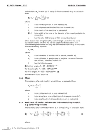 The resistance Rta in ohms (Ω) of a strip or round conductor may be calculated
from:
Rta 5
ρ
2pL
logeSL2
κhd
D
where:
ρ is the resistivity of soil, in ohm metres (Ωm);
L is the length of the strip or conductor, in metres (m);
h is the depth of the electrode, in metres (m);
d is the width of the strip or the diameter of the round conductor, in
metres (m);
κ has the value 1.36 for strip or 1.83 for round conductor.
When two or more straight lengths, each of length L in metres (m) and a
separation distance s metres (m) are laid parallel to each other and
connected together at one end only the combined resistance may be calculated
from the following equation:
Rn = FR1
where:
Rn is the resistance of n conductors in parallel, in ohms (Ω)
R1 is the resistance of a single strip of length L, calculated from the
preceding Rta equation, in ohms (Ω).
F has the following value:
For two lengths, F = 0.5 + 0.078(s/L)−0.307
For three lengths, F = 0.33 + 0.071(s/L)−0.408
For four lengths, F = 0.25 + 0.067(s/L)−0.451

Provided that 0.02 < (s/L) < 0.3.
9.5.6 Mesh
The resistance of a mesh (grid) Rm ohms (Ω) may be calculated from:
Rm
= 0.443
ρ
ŒA
1
ρ
L
where:
ρ is the resistivity of soil, in ohm metres (Ωm);
A is the actual area covered by the mesh, in square metres (m2
);
L is the total length of strip used in the mesh, in metres (m).
9.5.7 Resistance of an electrode encased in low resistivity material,
e.g. conducting concrete
The resistance of a backfilled electrode Rb in ohms (Ω) may be calculated from:
 Rb 5
1
2pL
H共ρ 2 ρc兲FlogeS8L
D
D2 1G+ ρcFlogeS8L
d
D2 1GJ 
where:
BRITISH STANDARD
BS 7430:2011+A1:2015
40 • © The British Standards Institution 2015
www.TeraStandard.com
--``,`,`,`,,,,`,,,,,,,`,,`,,```,-`-`,,`,,`,`,,`---
 