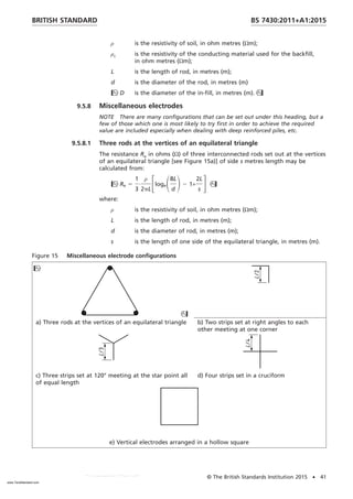 ρ is the resistivity of soil, in ohm metres (Ωm);
ρc is the resistivity of the conducting material used for the backfill,
in ohm metres (Ωm);
L is the length of rod, in metres (m);
d is the diameter of the rod, in metres (m)
D is the diameter of the in-fill, in metres (m).
9.5.8 Miscellaneous electrodes
NOTE There are many configurations that can be set out under this heading, but a
few of those which one is most likely to try first in order to achieve the required
value are included especially when dealing with deep reinforced piles, etc.
9.5.8.1 Three rods at the vertices of an equilateral triangle
The resistance Re in ohms (Ω) of three interconnected rods set out at the vertices
of an equilateral triangle [see Figure 15a)] of side s metres length may be
calculated from:
Re 5
1
3
·
ρ
2pL
FlogeS8L
d
D2 1+
2L
s
G
where:
ρ is the resistivity of soil, in ohm metres (Ωm);
L is the length of rod, in metres (m);
d is the diameter of rod, in metres (m);
s is the length of one side of the equilateral triangle, in metres (m).
Figure 15 Miscellaneous electrode configurations


a) Three rods at the vertices of an equilateral triangle b) Two strips set at right angles to each
other meeting at one corner
c) Three strips set at 120° meeting at the star point all
of equal length
d) Four strips set in a cruciform
e) Vertical electrodes arranged in a hollow square
BRITISH STANDARD BS 7430:2011+A1:2015
© The British Standards Institution 2015 • 41
www.TeraStandard.com
--``,`,`,`,,,,`,,,,,,,`,,`,,```,-`-`,,`,,`,`,,`---
 
