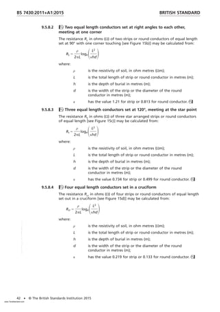 9.5.8.2 Two equal length conductors set at right angles to each other,
meeting at one corner
The resistance RL in ohms (Ω) of two strips or round conductors of equal length
set at 90° with one corner touching [see Figure 15b)] may be calculated from:
RL 5
ρ
2pL
logeSL2
κhd
D
where:
ρ is the resistivity of soil, in ohm metres (Ωm);
L is the total length of strip or round conductor in metres (m);
h is the depth of burial in metres (m);
d is the width of the strip or the diameter of the round
conductor in metres (m);
κ has the value 1.21 for strip or 0.813 for round conductor.
9.5.8.3 Three equal length conductors set at 120°, meeting at the star point
The resistance RS in ohms (Ω) of three star arranged strips or round conductors
of equal length [see Figure 15c)] may be calculated from:
Rs 5
ρ
2pL
logeSL2
κhd
D
where:
ρ is the resistivity of soil, in ohm metres (Ωm);
L is the total length of strip or round conductor in metres (m);
h is the depth of burial in metres (m);
d is the width of the strip or the diameter of the round
conductor in metres (m);
κ has the value 0.734 for strip or 0.499 for round conductor.
9.5.8.4 Four equal length conductors set in a cruciform
The resistance Rcr in ohms (Ω) of four strips or round conductors of equal length
set out in a cruciform [see Figure 15d)] may be calculated from:
Rcr 5
ρ
2pL
logeSL2
κhd
D
where:
ρ is the resistivity of soil, in ohm metres (Ωm);
L is the total length of strip or round conductor in metres (m);
h is the depth of burial in metres (m);
d is the width of the strip or the diameter of the round
conductor in metres (m);
κ has the value 0.219 for strip or 0.133 for round conductor.
BRITISH STANDARD
BS 7430:2011+A1:2015
42 • © The British Standards Institution 2015
www.TeraStandard.com
--``,`,`,`,,,,`,,,,,,,`,,`,,```,-`-`,,`,,`,`,,`---
 