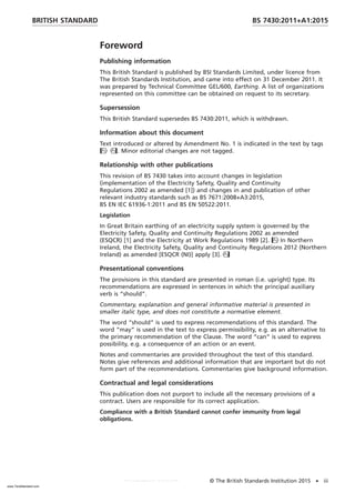 Foreword
Publishing information
This British Standard is published by BSI Standards Limited, under licence from
The British Standards Institution, and came into effect on 31 December 2011. It
was prepared by Technical Committee GEL/600, Earthing. A list of organizations
represented on this committee can be obtained on request to its secretary.
Supersession
This British Standard supersedes BS 7430:2011, which is withdrawn.
Information about this document
Text introduced or altered by Amendment No. 1 is indicated in the text by tags
. Minor editorial changes are not tagged.
Relationship with other publications
This revision of BS 7430 takes into account changes in legislation
(implementation of the Electricity Safety, Quality and Continuity
Regulations 2002 as amended [1]) and changes in and publication of other
relevant industry standards such as BS 7671:2008+A3:2015,
BS EN IEC 61936-1:2011 and BS EN 50522:2011.
Legislation
In Great Britain earthing of an electricity supply system is governed by the
Electricity Safety, Quality and Continuity Regulations 2002 as amended
(ESQCR) [1] and the Electricity at Work Regulations 1989 [2]. In Northern
Ireland, the Electricity Safety, Quality and Continuity Regulations 2012 (Northern
Ireland) as amended [ESQCR (NI)] apply [3].
Presentational conventions
The provisions in this standard are presented in roman (i.e. upright) type. Its
recommendations are expressed in sentences in which the principal auxiliary
verb is “should”.
Commentary, explanation and general informative material is presented in
smaller italic type, and does not constitute a normative element.
The word “should” is used to express recommendations of this standard. The
word “may” is used in the text to express permissibility, e.g. as an alternative to
the primary recommendation of the Clause. The word “can” is used to express
possibility, e.g. a consequence of an action or an event.
Notes and commentaries are provided throughout the text of this standard.
Notes give references and additional information that are important but do not
form part of the recommendations. Commentaries give background information.
Contractual and legal considerations
This publication does not purport to include all the necessary provisions of a
contract. Users are responsible for its correct application.
Compliance with a British Standard cannot confer immunity from legal
obligations.
BRITISH STANDARD BS 7430:2011+A1:2015
© The British Standards Institution 2015 • iii
www.TeraStandard.com
--``,`,`,`,,,,`,,,,,,,`,,`,,```,-`-`,,`,,`,`,,`---
 
