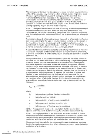 Alternating current should not be expected to cause corrosion, but, rectification
sufficient to produce a very small proportion of direct current might take place.
Wherever significant continuous earth leakage current is expected, it is
recommended that a main electrode of the types described in previous
subclauses be provided to which the foundation electrodes can be bonded to
provide auxiliary electrodes, thus giving assistance to high fault currents.
Corrosion of concrete encased steelwork, subject to a.c. fault currents within its
carrying capability, may be assumed to be negligible.
NOTE 2 Damage to the concrete in the form of cracking, due to arcing or the rapid
evaporation of moisture, can occur where the long-term duration earth fault
currents exceed the carrying capability of the electrode. This situation is unlikely to
arise if the electrode has a resistance sufficiently low to avoid dangerous voltages to
earth.
The resistance to earth of concrete encased steelwork or of concrete reinforcing
bars varies according to the type of soil, its moisture content, and the design of
the foundation. Concrete is hygroscopic and, except in dry locations, when
buried in soil, it may be expected to have a resistivity of about 30 Ωm to 90 Ωm,
at normal temperatures; this is lower than some types of soil.
It is essential to measure the resistance to earth of any metalwork it is intended
to use as an electrode, and to monitor its value at regular intervals afterwards,
in order to confirm that it continues to provide an adequate connection to earth
(see Clause 10).
Ideally confirmation of the combined resistance of all the electrodes should be
obtained, but the earth resistance of a structure covering a large area might be
quite low and an accurate measurement on a completed structure might be
difficult or impossible to achieve. Where the structure is supported on many
similar footings, it may be considered feasible and more satisfactory to measure
the resistance of one footing before it is electrically connected to others, and
before there are any other electrically paralleled footings close by. If possible, it
is advantageous and recommended to measure the resistance of several such
footings to gain an indication of the likely variation of resistance. On the
assumption that a representative value of footing resistance can be obtained,
the combined effect of all similar footings RTOT in ohms (Ω), assumed to be
arranged in an approximately rectangular plan, may be determined from the
following:
RTOT = R1
1 + λρ ⁄ 2pR1s
n
where:
R1 is the resistance of one footing, in ohms (Ω);
λ is the factor from Table 2;
ρ is the resistivity of soil, in ohm metres (Ωm);
s is the spacing of footings, in metres (m);
n is the number of footings used as electrodes.
NOTE 3 This equation is based on the assumption that the spacing between
adjacent electrodes is such that the ratio ρ/2πR1s is less than approximately 0.2.
NOTE 4 The large proportion of the resistance is due to the concrete to earth is
immediately around the metalwork and is dependent on its moisture content. After
construction and with the passage of time this moisture content will approach
equilibrium with that of the soil, and will usually be dryer than when first laid.
Allowance should be made for the consequent increase in electrode resistance
due to changes in moisture content when using measurements made during the
installation of a structure.
BRITISH STANDARD
BS 7430:2011+A1:2015
44 • © The British Standards Institution 2015
www.TeraStandard.com
--``,`,`,`,,,,`,,,,,,,`,,`,,```,-`-`,,`,,`,`,,`---
 