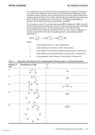 It is important to ensure electrical continuity between all metalwork considered
to be part of the electrode. In the case of contacts between metalwork within
concrete or below ground, such as reinforcing bars, this may best be effected by
welding; above ground and at anchor bolts it may generally done by attaching a
bond conductor to bypass each structural joint. This applies particularly to
surfaces which might have been primed before assembly.
The resistance to earth of a reinforced concrete foundation Rrcin ohms (Ω)
may be estimated by assuming that only the vertical reinforcing rods are bonded
to the building structure or to the earthing system. The effect of other
reinforcement which might be attached by wire ties only, may be neglected. It
may be assumed that the rods are equally spaced in a symmetrical pattern
(see Table 3).
Rrc=
1
2pL
F共ρc 2 ρ兲logeS1+
δ
z
D1 ρlogeS2L
z
DG
where:
ρ is the resistivity of soil, in ohm metres (Ωm);
ρc is the resistivity of concrete, in ohm metres (Ωm);
L is the length of reinforcing rod below ground level, in metres (m);
δ is the thickness of concrete between rods and soil, in metres (m);
z is the geometric mean distance of rod cluster, in metres (m).
Table 3 Geometric mean distance z for closely spaced reinforcing rods in a symmetrical pattern
Number of
rods
Arrangement of rods z
m
2
Œ
2
as
3
Œ
3
as2
4

Œ
4
Œ2as3

6
Œ
6
6as5
8
Œ
8
52as7
BRITISH STANDARD BS 7430:2011+A1:2015
© The British Standards Institution 2015 • 45
www.TeraStandard.com
--``,`,`,`,,,,`,,,,,,,`,,`,,```,-`-`,,`,,`,`,,`---
 