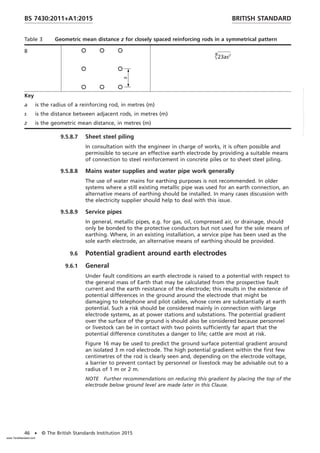 Table 3 Geometric mean distance z for closely spaced reinforcing rods in a symmetrical pattern
8
Œ
8
23as7
Key
a is the radius of a reinforcing rod, in metres (m)
s is the distance between adjacent rods, in metres (m)
z is the geometric mean distance, in metres (m)
9.5.8.7 Sheet steel piling
In consultation with the engineer in charge of works, it is often possible and
permissible to secure an effective earth electrode by providing a suitable means
of connection to steel reinforcement in concrete piles or to sheet steel piling.
9.5.8.8 Mains water supplies and water pipe work generally
The use of water mains for earthing purposes is not recommended. In older
systems where a still existing metallic pipe was used for an earth connection, an
alternative means of earthing should be installed. In many cases discussion with
the electricity supplier should help to deal with this issue.
9.5.8.9 Service pipes
In general, metallic pipes, e.g. for gas, oil, compressed air, or drainage, should
only be bonded to the protective conductors but not used for the sole means of
earthing. Where, in an existing installation, a service pipe has been used as the
sole earth electrode, an alternative means of earthing should be provided.
9.6 Potential gradient around earth electrodes
9.6.1 General
Under fault conditions an earth electrode is raised to a potential with respect to
the general mass of Earth that may be calculated from the prospective fault
current and the earth resistance of the electrode; this results in the existence of
potential differences in the ground around the electrode that might be
damaging to telephone and pilot cables, whose cores are substantially at earth
potential. Such a risk should be considered mainly in connection with large
electrode systems, as at power stations and substations. The potential gradient
over the surface of the ground is should also be considered because personnel
or livestock can be in contact with two points sufficiently far apart that the
potential difference constitutes a danger to life; cattle are most at risk.
Figure 16 may be used to predict the ground surface potential gradient around
an isolated 3 m rod electrode. The high potential gradient within the first few
centimetres of the rod is clearly seen and, depending on the electrode voltage,
a barrier to prevent contact by personnel or livestock may be advisable out to a
radius of 1 m or 2 m.
NOTE Further recommendations on reducing this gradient by placing the top of the
electrode below ground level are made later in this Clause.
BRITISH STANDARD
BS 7430:2011+A1:2015
46 • © The British Standards Institution 2015
www.TeraStandard.com
--``,`,`,`,,,,`,,,,,,,`,,`,,```,-`-`,,`,,`,`,,`---
 
