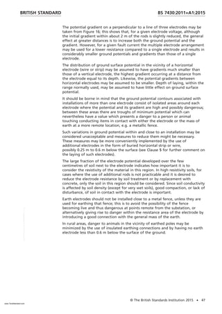 The potential gradient on a perpendicular to a line of three electrodes may be
taken from Figure 16; this shows that, for a given electrode voltage, although
the initial gradient within about 2 m of the rods is slightly reduced, the general
effect at greater distances is to increase both the ground potential and the
gradient. However, for a given fault current the multiple electrode arrangement
may be used for a lower resistance compared to a single electrode and results in
considerably smaller ground potentials and gradients than those of a single
electrode.
The distribution of ground surface potential in the vicinity of a horizontal
electrode (wire or strip) may be assumed to have gradients much smaller than
those of a vertical electrode, the highest gradient occurring at a distance from
the electrode equal to its depth. Likewise, the potential gradients between
horizontal electrodes may be assumed to be smaller. Depth of laying, within the
range normally used, may be assumed to have little effect on ground surface
potential.
It should be borne in mind that the ground potential contours associated with
installations of more than one electrode consist of isolated areas around each
electrode where the potential and its gradient are high and possibly dangerous;
between these areas there are troughs of minimum potential which can
nevertheless have a value which presents a danger to a person or animal
touching conducting items in contact with either the electrode or the mass of
earth at a more remote location, e.g. a metallic fence.
Such variations in ground potential within and close to an installation may be
considered unacceptable and measures to reduce them might be necessary.
These measures may be more conveniently implemented by the use of
additional electrodes in the form of buried horizontal strip or wire,
possibly 0.25 m to 0.6 m below the surface (see Clause 5 for further comment on
the laying of such electrodes).
The large fraction of the electrode potential developed over the few
centimetres of soil next to the electrode indicates how important it is to
consider the resistivity of the material in this region. In high resistivity soils, for
cases where the use of additional rods is not practicable and it is desired to
reduce the electrode resistance by soil treatment or by replacement with
concrete, only the soil in this region should be considered. Since soil conductivity
is affected by soil density (except for very wet soils), good compaction, or lack of
disturbance, of soil in contact with the electrode is important.
Earth electrodes should not be installed close to a metal fence, unless they are
used for earthing that fence; this is to avoid the possibility of the fence
becoming live and thus dangerous at points remote from the substation, or
alternatively giving rise to danger within the resistance area of the electrode by
introducing a good connection with the general mass of the earth.
In rural areas, danger to animals in the vicinity of earthed poles may be
minimized by the use of insulated earthing connections and by having no earth
electrode less than 0.6 m below the surface of the ground.
BRITISH STANDARD BS 7430:2011+A1:2015
© The British Standards Institution 2015 • 47
www.TeraStandard.com
--``,`,`,`,,,,`,,,,,,,`,,`,,```,-`-`,,`,,`,`,,`---
 