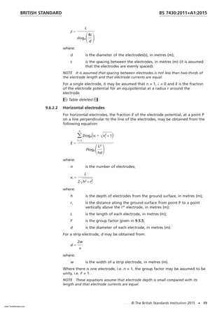 β 5
L
slogeS4L
d
D
where:
d is the diameter of the electrodes(s), in metres (m);
s is the spacing between the electrodes, in metres (m) (it is assumed
that the electrodes are evenly spaced).
NOTE It is assumed that spacing between electrodes is not less than two-thirds of
the electrode length and that electrode currents are equal.
For a single electrode, it may be assumed that n = 1, λ = 0 and E is the fraction
of the electrode potential for an equipotential at a radius r around the
electrode.
Table deleted
9.6.2.2 Horizontal electrodes
For horizontal electrodes, the fraction E of the electrode potential, at a point P
on a line perpendicular to the line of the electrodes, may be obtained from the
following equation:
E 5
o
i51
n
2loge共vi 1 Œvi
2
+ 1)
FlogeSL2
hd
D
where:
n is the number of electrodes;
vi 5
L
2Œh2 + ri
2
where:
h is the depth of electrodes from the ground surface, in metres (m);
ri is the distance along the ground surface from point P to a point
vertically above the ith
electrode, in metres (m);
L is the length of each electrode, in metres (m);
F is the group factor given in 9.5.5;
d is the diameter of each electrode, in metres (m).
For a strip electrode, d may be obtained from:
d 5
2w
p
where:
w is the width of a strip electrode, in metres (m).
Where there is one electrode, i.e. n = 1, the group factor may be assumed to be
unity, i.e. F = 1.
NOTE These equations assume that electrode depth is small compared with its
length and that electrode currents are equal.
BRITISH STANDARD BS 7430:2011+A1:2015
© The British Standards Institution 2015 • 49
www.TeraStandard.com
--``,`,`,`,,,,`,,,,,,,`,,`,,```,-`-`,,`,,`,`,,`---
 