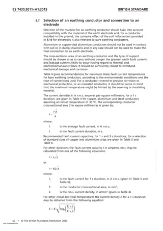 9.7 Selection of an earthing conductor and connection to an
electrode
Selection of the material for an earthing conductor should take into account
compatibility with the material of the earth electrode and, for a conductor
installed in the ground, the corrosive effect of the soil. Information provided
in 9.10 for electrodes is also relevant to bare earthing conductors.
Aluminium or copper-clad aluminium conductors should not be used in contact
with soil or in damp situations and in any case should not be used to make the
final connection to an earth electrode.
The cross-sectional area of an earthing conductor and the type of support
should be chosen so as to carry without danger the greatest earth fault currents
and leakage currents likely to occur having regard to thermal and
electromechanical stresses. It should be sufficiently robust to withstand
mechanical damage and corrosion.
Table 4 gives recommendations for maximum likely fault current temperatures
for bare earthing conductors, according to the environmental conditions and the
type of connections used. For a conductor covered to provide corrosion or
mechanical protection, or an insulated conductor, it should be borne in mind
that the maximum temperature might be limited by the covering or insulating
material.
The current densities k in r.m.s. amperes per square millimetre, for a 1 s
duration, are given in Table 4 for copper, aluminium and steel conductors
assuming an initial temperature of 30 °C. The corresponding conductor
cross-sectional area S in square millimetres is given by:
s 5
IŒt
k
where:
I is the average fault current, in A r.m.s.;
t is the fault current duration, in s.
Recommended fault current capacities, for 1 s and 3 s durations, for a selection
of standard sizes of copper and aluminium strips are given in Table 5 and
Table 6.
For other durations the fault current capacity I in amperes r.m.s. may be
calculated from one of the following equations:
I 5 I1
Œt
or
I 5 kSŒt
where:
I1 is the fault current for 1 s duration, in A r.m.s. (given in Table 5 and
Table 6);
S is the conductor cross-sectional area, in mm2
;
k is the r.m.s. current density, in A/mm2
(given in Table 4).
For other initial and final temperatures the current density k for a 1 s duration
may be obtained from the following equation:
k 5 KŒlogeST2 + β
T1 + β
D
BRITISH STANDARD
BS 7430:2011+A1:2015
50 • © The British Standards Institution 2015
www.TeraStandard.com
--``,`,`,`,,,,`,,,,,,,`,,`,,```,-`-`,,`,,`,`,,`---
 
