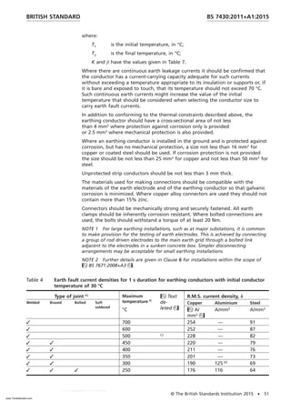 where:
T1 is the initial temperature, in °C;
T2 is the final temperature, in °C;
K and β have the values given in Table 7.
Where there are continuous earth leakage currents it should be confirmed that
the conductor has a current-carrying capacity adequate for such currents
without exceeding a temperature appropriate to its insulation or supports or, if
it is bare and exposed to touch, that its temperature should not exceed 70 °C.
Such continuous earth currents might increase the value of the initial
temperature that should be considered when selecting the conductor size to
carry earth fault currents.
In addition to conforming to the thermal constraints described above, the
earthing conductor should have a cross-sectional area of not less
than 4 mm2
where protection against corrosion only is provided
or 2.5 mm2
where mechanical protection is also provided.
Where an earthing conductor is installed in the ground and is protected against
corrosion, but has no mechanical protection, a size not less than 16 mm2
for
copper or coated steel should be used. If corrosion protection is not provided
the size should be not less than 25 mm2
for copper and not less than 50 mm2
for
steel.
Unprotected strip conductors should be not less than 3 mm thick.
The materials used for making connections should be compatible with the
materials of the earth electrode and of the earthing conductor so that galvanic
corrosion is minimized. Where copper alloy connectors are used they should not
contain more than 15% zinc.
Connectors should be mechanically strong and securely fastened. All earth
clamps should be inherently corrosion resistant. Where bolted connections are
used, the bolts should withstand a torque of at least 20 Nm.
NOTE 1 For large earthing installations, such as at major substations, it is common
to make provision for the testing of earth electrodes. This is achieved by connecting
a group of rod driven electrodes to the main earth grid through a bolted link
adjacent to the electrodes in a sunken concrete box. Simpler disconnecting
arrangements may be acceptable for small earthing installations.
NOTE 2 Further details are given in Clause 6 for installations within the scope of
BS 7671:2008+A3.
Table 4 Earth fault current densities for 1 s duration for earthing conductors with initial conductor
temperature of 30 °C
Type of joint A) Maximum
temperature B)
Text
de-
leted
R.M.S. current density, k
Welded Brazed Bolted Soft
soldered
Copper Aluminium Steel
°C A/
mm2

A/mm2
A/mm2
✓ 700 254 — 91
✓ 600 252 — 87
✓ 500 C)
228 — 82
✓ ✓ 450 220 — 79
✓ ✓ 400 211 — 76
✓ ✓ 350 201 — 73
✓ ✓ 300 190 125 D)
69
✓ ✓ ✓ 250 176 116 64
BRITISH STANDARD BS 7430:2011+A1:2015
© The British Standards Institution 2015 • 51
www.TeraStandard.com
--``,`,`,`,,,,`,,,,,,,`,,`,,```,-`-`,,`,,`,`,,`---
 
