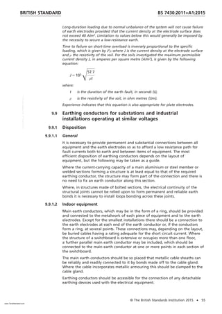 Long-duration loading due to normal unbalance of the system will not cause failure
of earth electrodes provided that the current density at the electrode surface does
not exceed 40 A/m2
. Limitation to values below this would generally be imposed by
the necessity to secure a low-resistance earth.
Time to failure on short-time overload is inversely proportional to the specific
loading, which is given by J2
ρ where J is the current density at the electrode surface
and ρ the resistivity of the soil. For the soils investigated the maximum permissible
current density J, in amperes per square metre (A/m2
), is given by the following
equation:
J 5 103
Œ57.7
ρt
where:
t is the duration of the earth fault, in seconds (s);
ρ is the resistivity of the soil, in ohm metres (Ωm).
Experience indicates that this equation is also appropriate for plate electrodes.
9.9 Earthing conductors for substations and industrial
installations operating at similar voltages
9.9.1 Disposition
9.9.1.1 General
It is necessary to provide permanent and substantial connections between all
equipment and the earth electrodes so as to afford a low resistance path for
fault currents both to earth and between items of equipment. The most
efficient disposition of earthing conductors depends on the layout of
equipment, but the following may be taken as a guide.
Where the current-carrying capacity of a main aluminium or steel member or
welded sections forming a structure is at least equal to that of the required
earthing conductor, the structure may form part of the connection and there is
no need to fix an earth conductor along this section.
Where, in structures made of bolted sections, the electrical continuity of the
structural joints cannot be relied upon to form permanent and reliable earth
bonds it is necessary to install loops bonding across these joints.
9.9.1.2 Indoor equipment
Main earth conductors, which may be in the form of a ring, should be provided
and connected to the metalwork of each piece of equipment and to the earth
electrodes. Except for the smallest installations there should be a connection to
the earth electrodes at each end of the earth conductor or, if the conductors
form a ring, at several points. These connections may, depending on the layout,
be buried cables having a rating adequate for the short circuit current. Where
the structure of a switchboard is extensive or occupies more than one floor,
a further parallel main earth conductor may be included, which should be
connected to the main earth conductor at one or more points in each section of
the switchboard.
The main earth conductors should be so placed that metallic cable sheaths can
be reliably and readily connected to it by bonds made off to the cable gland.
Where the cable incorporates metallic armouring this should be clamped to the
cable gland.
Earthing conductors should be accessible for the connection of any detachable
earthing devices used with the electrical equipment.
BRITISH STANDARD BS 7430:2011+A1:2015
© The British Standards Institution 2015 • 55
www.TeraStandard.com
--``,`,`,`,,,,`,,,,,,,`,,`,,```,-`-`,,`,,`,`,,`---
 