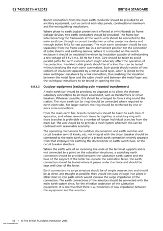 Branch connections from the main earth conductor should be provided to all
ancillary equipment, such as control and relay panels, constructional steelwork
and fire-extinguishing installations.
Where phase to earth busbar protection is effected at switchboards by frame
leakage devices, two earth conductors should be provided. The frame bar
interconnecting the framework of the switch units should be connected to the
main earth bar through a current transformer or other protective device and
through bolted links for test purposes. The main earth conductor should be run
separately from the frame earth bar in a convenient position for the connection
of cable sheaths and earthing devices. Where it is mounted on the switch
enclosure it should be insulated therefrom by insulation capable of withstanding
a test voltage of 4 kV r.m.s. 50 Hz for 1 min. Care should be taken to avoid
parallel paths for earth currents which might adversely affect the operation of
the protection. Insulated cable glands should be of a kind that can be tested
without breaking the main earth connections. Such glands should consist of two
sections of insulation separated by a metal island layer, which is joined to the
main switchgear metalwork by a link connection, thus enabling the insulation
between the metal layer and the cable sheath and between the metal layer and
the switchgear metalwork to be tested by opening the link.
9.9.1.3 Outdoor equipment (excluding pole mounted transformers)
A main earth bar should be provided, so disposed as to allow the shortest
subsidiary connections to all major equipment, such as transformers or circuit
breakers. Wherever possible, this should be arranged to form a ring round the
station. The main earth bar (or ring) should be connected where required to
earth electrodes. For larger stations the ring should be reinforced by one or
more cross-connections.
From the main earth bar, branch connections should be taken to each item of
apparatus, and where several such items lie together, a subsidiary ring with
short branches is preferable to a number of longer individual branches from the
main bar. The aim should be to provide a mesh system wherever this can be
contrived with reasonable economy.
The operating mechanisms for outdoor disconnectors and earth switches and
circuit breaker control kiosks, etc. not integral with the circuit breaker should be
connected to the main earth grid by a branch earth connection entirely separate
from that employed for earthing the disconnector or earth switch base, or the
circuit breaker structure.
Where the earth wire of an incoming line ends at the terminal supports and is
not connected to a point on the substation structures, a subsidiary earth
connection should be provided between the substation earth system and the
base of the support. If the latter lies outside the substation fence, the earth
connection should be buried where it passes under the fence and should be
kept well clear of the latter.
Earth connections to surge arrestors should be of ample cross-section and should
be as direct and straight as possible; they should not pass through iron pipes or
other steel or iron parts which would increase the surge impedance of the
connection. The earth connections of the arrestors should be connected with the
main earth system since, for the effective protection of the substation
equipment, it is essential that there is a connection of low impedance between
the equipment and the arrestors.
BRITISH STANDARD
BS 7430:2011+A1:2015
56 • © The British Standards Institution 2015
www.TeraStandard.com
--``,`,`,`,,,,`,,,,,,,`,,`,,```,-`-`,,`,,`,`,,`---
 