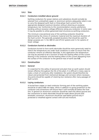 9.9.2 Size
9.9.2.1 Conductors installed above ground
Earthing conductors for power stations and substations should normally be
selected from unsheathed copper or aluminium sections adequately rated in size
to carry the designed earth fault or three-phase fault current for the
appropriate designed maximum duration without attaining an excessive
temperature rise. Conformity to this recommendation ensures satisfactory
bonding without excessive voltage difference along any conductor. In some cases
it may be possible to utilize galvanized steel structures as earthing conductors.
The minimum cross-sectional area of the earthing conductor should be
determined by the choice of conductor material and the maximum duration of
the fault current. The generally accepted durations that should be used for
design purposes are 1 s for 400 kV and 275 kV systems and 3 s for systems of
lower voltage.
9.9.2.2 Conductors buried as electrodes
Conductors buried to form earth electrodes should be more generously rated to
restrict the temperature rise under fault conditions in order to ensure that the
conductor remains an effective electrode. In this application the temperature
rise may be assumed to be a function of both the heating effect of the current
flowing in the conductor and the heating effect of the current dissipating from
the surface of the conductor to the general mass of earth (see 9.8).
9.9.3 Construction
9.9.3.1 General
It is essential for the safety of personnel and plant that an earth system should
remain effective throughout the life of the plant. It is difficult in many cases to
make a check of continuity after installation; the system should therefore be
robust and protected from mechanical damage and corrosion where necessary.
Any joints should be capable of retaining low resistance after many passages of
fault current.
9.9.3.2 Laying conductors
A buried bare copper or steel conductor forming part of the earthing system
should be at about 600 mm deep, which in addition to giving protection to the
conductor and connections will ensure that it will normally be below the frost
line. In general an aluminium conductor should be used only above ground and
the connections to earth electrodes should be made above ground with
bimetallic connectors. Aluminium should be used below ground only if
protected or sheathed against contact with soil and moisture.
BRITISH STANDARD BS 7430:2011+A1:2015
© The British Standards Institution 2015 • 57
www.TeraStandard.com
--``,`,`,`,,,,`,,,,,,,`,,`,,```,-`-`,,`,,`,`,,`---
 