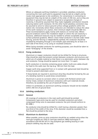 Where an adequate earthing installation is provided, subsidiary conductors
connecting the main earth grid to equipment may be laid at a depth and by
routes most appropriate to site conditions. For convenience in connecting to
equipment they may be laid at a depth of the order of 250 mm, and as they are
therefore in ground more subject to seasonal or progressive changes of
resistivity, it should be assumed that they make negligible contribution towards
reducing station earth resistance. On the other hand subsidiary connectors may
be assumed to serve to reduce ground surface voltage gradients within the
station site. Conversely where these conductors are intended to reduce the value
of the earth resistance of a station, their minimum depth should be 600 mm.
These recommendations apply mainly with stations on normal sites. Where
ground conditions restrict the installation depth or where the soil resistivity is
excessive, additional measures may be needed to achieve acceptable ground
surface potential gradients. Where a bare metal conductor is buried under metal
fencing, and the fencing is independently earthed, the conductor should be
insulated by threading through a non-metallic pipe extending for at least 2 m
each side of the fence, or by using an insulated conductor.
When laying stranded conductor for earthing purposes, care should be taken to
avoid “birdcaging” of the strands.
9.9.3.3 Fixing conductors
Aluminium or copper conductors should not be drilled for fixing to structures.
Clips should be used that prevent contact between conductor and structure and
which are of suitable material so that there is no electrolytic action between clip
and conductor. Fixings should be spaced not more than 1 m apart.
Earth conductors in trenches containing power and/or multi-core cables should
be fixed to the walls near the top (e.g. 100 mm from the top).
Copper earth strip supported from or in contact with galvanized steel should be
tinned to prevent electrolytic action.
If sharp bends are required in aluminium strip they should be formed by the use
of a bending machine to avoid stress concentration.
Aluminium is prone to corrosion when in contact with Portland cement and
mortar mixes; contact of aluminium conductors with such materials should,
therefore, be avoided by the use of stand-off fixings.
Unless it is protected, an aluminium earthing conductor should not be installed
within 250 mm of ground level.
9.9.4 Jointing conductors
9.9.4.1 General
All crossings of conductors in the main earth grid should be jointed.
Compression type joints may be used for stranded conductors and when
compressed firmly onto its associated conductor the joint should conform to
BS 3288-1.
No conductor strip should be drilled for a bolt having a diameter greater than
one-third of the width of the strip. If this diameter would be exceeded then a
flat should be jointed to the strip.
9.9.4.2 Aluminium to aluminium
When possible, joints on strip conductors should be arc welded using either the
inert-gas tungsten-arc (TIG) or inert-gas metal-arc (MIG) techniques in
accordance with BS EN 1011-4. Oxy-acetylene gas welding brazing or cold
pressure welding may also be used.
BRITISH STANDARD
BS 7430:2011+A1:2015
58 • © The British Standards Institution 2015
www.TeraStandard.com
--``,`,`,`,,,,`,,,,,,,`,,`,,```,-`-`,,`,,`,`,,`---
 