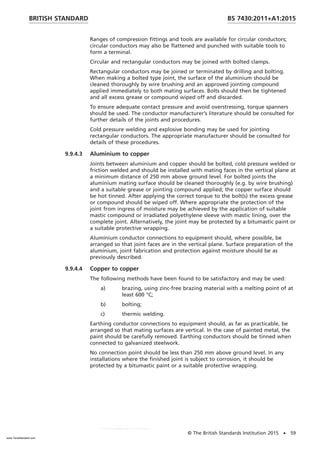Ranges of compression fittings and tools are available for circular conductors;
circular conductors may also be flattened and punched with suitable tools to
form a terminal.
Circular and rectangular conductors may be joined with bolted clamps.
Rectangular conductors may be joined or terminated by drilling and bolting.
When making a bolted type joint, the surface of the aluminium should be
cleaned thoroughly by wire brushing and an approved jointing compound
applied immediately to both mating surfaces. Bolts should then be tightened
and all excess grease or compound wiped off and discarded.
To ensure adequate contact pressure and avoid overstressing, torque spanners
should be used. The conductor manufacturer’s literature should be consulted for
further details of the joints and procedures.
Cold pressure welding and explosive bonding may be used for jointing
rectangular conductors. The appropriate manufacturer should be consulted for
details of these procedures.
9.9.4.3 Aluminium to copper
Joints between aluminium and copper should be bolted, cold pressure welded or
friction welded and should be installed with mating faces in the vertical plane at
a minimum distance of 250 mm above ground level. For bolted joints the
aluminium mating surface should be cleaned thoroughly (e.g. by wire brushing)
and a suitable grease or jointing compound applied; the copper surface should
be hot tinned. After applying the correct torque to the bolt(s) the excess grease
or compound should be wiped off. Where appropriate the protection of the
joint from ingress of moisture may be achieved by the application of suitable
mastic compound or irradiated polyethylene sleeve with mastic lining, over the
complete joint. Alternatively, the joint may be protected by a bitumastic paint or
a suitable protective wrapping.
Aluminium conductor connections to equipment should, where possible, be
arranged so that joint faces are in the vertical plane. Surface preparation of the
aluminium, joint fabrication and protection against moisture should be as
previously described.
9.9.4.4 Copper to copper
The following methods have been found to be satisfactory and may be used:
a) brazing, using zinc-free brazing material with a melting point of at
least 600 °C;
b) bolting;
c) thermic welding.
Earthing conductor connections to equipment should, as far as practicable, be
arranged so that mating surfaces are vertical. In the case of painted metal, the
paint should be carefully removed. Earthing conductors should be tinned when
connected to galvanized steelwork.
No connection point should be less than 250 mm above ground level. In any
installations where the finished joint is subject to corrosion, it should be
protected by a bitumastic paint or a suitable protective wrapping.
BRITISH STANDARD BS 7430:2011+A1:2015
© The British Standards Institution 2015 • 59
www.TeraStandard.com
--``,`,`,`,,,,`,,,,,,,`,,`,,```,-`-`,,`,,`,`,,`---
 