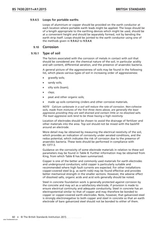 9.9.4.5 Loops for portable earths
Loops of aluminium or copper should be provided on the earth conductor at
each location where portable earth leads might be applied. The loops should be
of a length appropriate to the earthing devices which might be used, should be
at a convenient height and should be separately formed, not by bending the
earth strip itself. Loops should be jointed to the earth conductor using one of
the methods given in 9.9.4.2 to 9.9.4.4.
9.10 Corrosion
9.10.1 Type of soil
The factors associated with the corrosion of metals in contact with soil that
should be considered are: the chemical nature of the soil, in particular acidity
and salt content, differential aeration, and the presence of anaerobic bacteria.
A general picture of the aggressiveness of soils may be found in the following
list, which places various types of soil in increasing order of aggressiveness:
• gravelly soils;
• sandy soils;
• silty soils (loam);
• clays;
• peat and other organic soils;
• made up soils containing cinders and other corrosive materials.
NOTE Calcium carbonate in a soil will reduce the rate of corrosion. Non-cohesive
soils, made from mixtures of the first three items above, are generally the least
aggressive providing they are well drained and contain little or no dissolved salts.
The least aggressive soils tend to be those having a high resistivity.
Location of electrodes should be chosen to avoid the drainage of fertilizer and
other materials into the area. Top soil should not be mixed with the backfill
around an electrode.
More detail may be obtained by measuring the electrical resistivity of the soil,
which provides an indication of corrosivity under aerated conditions, and the
redox potential, which indicates the risk of corrosion due to the presence of
anaerobic bacteria. These tests should be performed in compliance with
BS 1377-3.
Guidance on the corrosivity of some electrode materials in relation to these soil
parameters may be found in Table 8. Further information may be obtained from
King, from which Table 8 has been summarized.
Copper is one of the better and commonly used materials for earth electrodes
and underground conductors; solid copper is particularly suitable and
recommended where high fault currents are expected. For other installations
copper-covered steel (e.g. as earth rods) may be found effective and provides
better mechanical strength in the smaller sections. However, the adverse effect
of dissolved salts, organic acids and acid soils generally should be noted.
Steel in concrete foundation work is generally protected against corrosion by
the concrete and may act as a satisfactory electrode, if provision is made to
ensure electrical continuity and adequate conductivity. Steel in concrete has an
electropotential similar to that of copper and may therefore be bonded to
copper or copper-covered earth electrodes. Note, however, that galvanized steel
is strongly electronegative to both copper and steel in concrete so that an earth
electrode of bare galvanized steel should not be bonded to either of them.
BRITISH STANDARD
BS 7430:2011+A1:2015
60 • © The British Standards Institution 2015
www.TeraStandard.com
--``,`,`,`,,,,`,,,,,,,`,,`,,```,-`-`,,`,,`,`,,`---
 