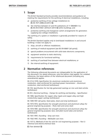 1 Scope
This British Standard primarily provides recommendations and guidance on
meeting the requirements for the earthing of electrical installations, including:
a) protective earthing of low voltage installations to
BS 7671:2008+A3:2015;
b) the interface between LV and HV substations of 11 000/400 V to
BS EN 61936-1:2010+A1:2014 within buildings; and
c) protective earthing and changeover switch arrangements for generators
supplying low voltage installations.
The earthing of a system or installation is generally provided for reasons of
safety.
This British Standard applies only to land-based installations in and around
buildings. It does not apply to:
1) ships, aircraft or offshore installations;
2) earthing of medical equipment [see BS EN 60601 (all parts)];
3) special problems encountered with solid state electronic components;
4) equipment sensitive to static electricity;
5) requirements for functional earthing;
6) earthing of overhead lines between electrical installations; or
7) the internal earthing of equipment.
2 Normative references
The following referenced documents are indispensable for the application of
this document. For dated references, only the edition cited applies. For undated
references, the latest edition of the referenced document (including any
amendments) applies.
BS 215-2:1970, Specification for aluminium conductors and aluminium
conductors, steel-reinforced for overhead power transmission – Aluminium
conductors, steel-reinforced (withdrawn)
BS 729, Specification for hot dip galvanized coatings on iron and steel articles
(withdrawn)
BS 951, Electrical earthing – Clamps for earthing and bonding – Specification
BS 1400, Specification for copper alloy ingots and copper alloy and high
conductivity copper castings (withdrawn)
BS 1449:1991 (all parts), Steel plate, sheet and strip (withdrawn)
BS 1473:1972, Specification for wrought aluminium and aluminium alloys for
general engineering purposes – Rivet, bolt and screw stock
BS 1474:1987, Specification for wrought aluminium and aluminium alloys for
general engineering purposes: bars, extruded round tubes and sections
(withdrawn)
BS 1561:1997, Founding – Grey cast irons
BS 1562:1997, Founding – Malleable cast irons
BS 1377-3, Methods of test for soils for civil engineering purposes – Part 3:
Chemical and electro-chemical tests
Text deleted
BRITISH STANDARD BS 7430:2011+A1:2015
© The British Standards Institution 2015 • 1
www.TeraStandard.com
--``,`,`,`,,,,`,,,,,,,`,,`,,```,-`-`,,`,,`,`,,`---
 