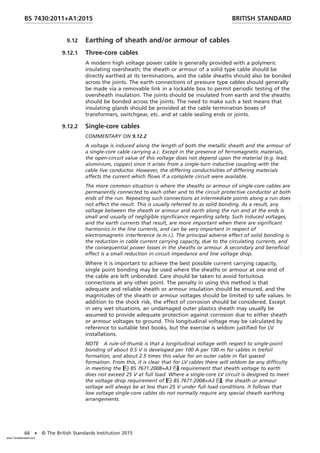 9.12 Earthing of sheath and/or armour of cables
9.12.1 Three-core cables
A modern high voltage power cable is generally provided with a polymeric
insulating oversheath; the sheath or armour of a solid type cable should be
directly earthed at its terminations, and the cable sheaths should also be bonded
across the joints. The earth connections of pressure type cables should generally
be made via a removable link in a lockable box to permit periodic testing of the
oversheath insulation. The joints should be insulated from earth and the sheaths
should be bonded across the joints. The need to make such a test means that
insulating glands should be provided at the cable termination boxes of
transformers, switchgear, etc. and at cable sealing ends or joints.
9.12.2 Single-core cables
COMMENTARY ON 9.12.2
A voltage is induced along the length of both the metallic sheath and the armour of
a single-core cable carrying a.c. Except in the presence of ferromagnetic materials,
the open-circuit value of this voltage does not depend upon the material (e.g. lead,
aluminium, copper) since it arises from a single-turn inductive coupling with the
cable live conductor. However, the differing conductivities of differing materials
affects the current which flows if a complete circuit were available.
The more common situation is where the sheaths or armour of single-core cables are
permanently connected to each other and to the circuit protective conductor at both
ends of the run. Repeating such connections at intermediate points along a run does
not affect the result. This is usually referred to as solid bonding. As a result, any
voltage between the sheath or armour and earth along the run and at the ends is
small and usually of negligible significance regarding safety. Such induced voltages,
and the earth currents that result, are more important when there are significant
harmonics in the line currents, and can be very important in respect of
electromagnetic interference (e.m.i.). The principal adverse effect of solid bonding is
the reduction in cable current carrying capacity, due to the circulating currents, and
the consequential power losses in the sheaths or armour. A secondary and beneficial
effect is a small reduction in circuit impedance and line voltage drop.
Where it is important to achieve the best possible current carrying capacity,
single point bonding may be used where the sheaths or armour at one end of
the cable are left unbonded. Care should be taken to avoid fortuitous
connections at any other point. The penalty in using this method is that
adequate and reliable sheath or armour insulation should be ensured, and the
magnitudes of the sheath or armour voltages should be limited to safe values. In
addition to the shock risk, the effect of corrosion should be considered. Except
in very wet situations, an undamaged outer plastics sheath may usually be
assumed to provide adequate protection against corrosion due to either sheath
or armour voltages to ground. This longitudinal voltage may be calculated by
reference to suitable text books, but the exercise is seldom justified for LV
installations.
NOTE A rule-of-thumb is that a longitudinal voltage with respect to single-point
bonding of about 0.5 V is developed per 100 A per 100 m for cables in trefoil
formation, and about 2.5 times this value for an outer cable in flat spaced
formation. From this, it is clear that for LV cables there will seldom be any difficulty
in meeting the BS 7671:2008+A3 requirement that sheath voltage to earth
does not exceed 25 V at full load. Where a single-core LV circuit is designed to meet
the voltage drop requirement of BS 7671:2008+A3, the sheath or armour
voltage will always be at less than 25 V under full load conditions. It follows that
low voltage single-core cables do not normally require any special sheath earthing
arrangements.
BRITISH STANDARD
BS 7430:2011+A1:2015
66 • © The British Standards Institution 2015
www.TeraStandard.com
--``,`,`,`,,,,`,,,,,,,`,,`,,```,-`-`,,`,,`,`,,`---
 