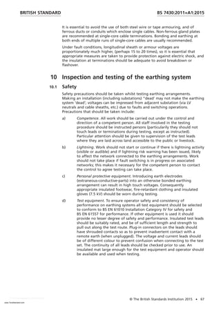 It is essential to avoid the use of both steel wire or tape armouring, and of
ferrous ducts or conduits which enclose single cables. Non-ferrous gland plates
are recommended at single-core cable terminations. Bonding and earthing at
both ends of multiple runs of single-core cables are usually recommended.
Under fault conditions, longitudinal sheath or armour voltages are
proportionately much higher, (perhaps 15 to 20 times), so it is essential that
appropriate measures are taken to provide protection against electric shock, and
the insulation at terminations should be adequate to avoid breakdown or
flashover.
10 Inspection and testing of the earthing system
10.1 Safety
Safety precautions should be taken whilst testing earthing arrangements.
Making an installation (including substations) “dead′ may not make the earthing
system ′dead′; voltages can be impressed from adjacent substation (via LV
neutrals and cable sheaths, etc.) due to faults and switching operations.
Precautions that should be taken include:
a) Competence. All work should be carried out under the control and
direction of a competent person. All staff involved in the testing
procedure should be instructed persons (particularily they should not
touch leads or terminations during testing, except as instructed).
Particular attention should be given to supervision of the test leads
where they are laid across land accessible to the public or livestock.
b) Lightning. Work should not start or continue if there is lightning activity
(visible or audible) and if lightning risk warning has been issued, likely
to affect the network connected to the earthing arrangements. Work
should not take place if fault switching is in progress on associated
networks; this makes it necessary for the competent person to contact
the control to agree testing can take place.
c) Personal protective equipment. Introducing earth electrodes
(extraneous-conductive-parts) into an otherwise bonded earthing
arrangement can result in high touch voltages. Consequently
appropriate insulated footwear, fire-retardant clothing and insulated
gloves (7.5 kV) should be worn during testing.
d) Test equipment. To ensure operator safety and consistency of
performance on earthing systems all test equipment should be selected
to conform to BS EN 61010 Installation Category IV for safety and
BS EN 61557 for performance. If other equipment is used it should
provide no lesser degree of safety and performance. Insulated test leads
should be suitably rated, and be of sufficient length and strength to
pull out along the test route. Plug-in connectors on the leads should
have shrouded contacts so as to prevent inadvertent contact with a
remote earth (when unplugged). The voltage and current leads should
be of different colour to prevent confusion when connecting to the test
set. The continuity of all leads should be checked prior to use. An
insulated mat large enough for the test equipment and operator should
be available and used when testing.
BRITISH STANDARD BS 7430:2011+A1:2015
© The British Standards Institution 2015 • 67
www.TeraStandard.com
--``,`,`,`,,,,`,,,,,,,`,,`,,```,-`-`,,`,,`,`,,`---
 