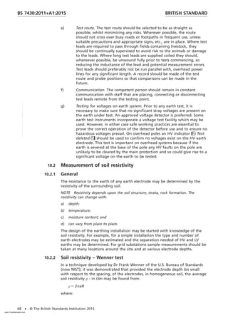 e) Test route. The test route should be selected to be as straight as
possible, whilst minimizing any risks. Wherever possible, the route
should not cross over busy roads or footpaths in frequent use, unless
suitable precautions and appropriate signs, etc., are in place. Where test
leads are required to pass through fields containing livestock, they
should be continually supervised to avoid risk to the animals or damage
to the leads. Where long test leads are supplied coiled they should,
whereever possible, be unwound fully prior to tests commencing, so
reducing the inductance of the lead and potential measurement errors.
Test leads should preferably not be run parallel with, overhead power
lines for any significant length. A record should be made of the test
route and probe positions so that comparisons can be made in the
future.
f) Communication. The competent person should remain in constant
communication with staff that are placing, connecting or disconnecting
test leads remote from the testing point.
g) Testing for voltages on earth system. Prior to any earth test, it is
necessary to make sure that no significant stray voltages are present on
the earth under test. An approved voltage detector is preferred. Some
earth test instruments incorporate a voltage test facility which may be
used. However, in either case safe working practices are essential to
prove the correct operation of the detector before use and to ensure no
hazardous voltages prevail. On overhead poles an HV indicator Text
deleted should be used to confirm no voltages exist on the HV earth
electrode. This test is important on overhead systems because if the
earth is severed at the base of the pole any HV faults on the pole are
unlikely to be cleared by the main protection and so could give rise to a
significant voltage on the earth to be tested.
10.2 Measurement of soil resistivity
10.2.1 General
The resistance to the earth of any earth electrode may be determined by the
resistivity of the surrounding soil.
NOTE Resistivity depends upon the soil structure, strata, rock formation. The
resistivity can change with:
a) depth;
b) temperature;
c) moisture content; and
d) can vary from place to place.
The design of the earthing installation may be started with knowledge of the
soil resistivity. For example, for a simple installation the type and number of
earth electrodes may be estimated and the separation needed of HV and LV
earths may be determined. For grid substations sample measurements should be
taken at many locations around the site and at various electrode depths.
10.2.2 Soil resistivity – Wenner test
In a technique developed by Dr Frank Wenner of the U.S. Bureau of Standards
(now NIST); it was demonstrated that provided the electrode depth bis small
with respect to the spacing, of the electrodes, in homogeneous soil, the average
soil resistivity ρ - in Ωm may be found from:
ρ 5 2paR
where:
BRITISH STANDARD
BS 7430:2011+A1:2015
68 • © The British Standards Institution 2015
www.TeraStandard.com
--``,`,`,`,,,,`,,,,,,,`,,`,,```,-`-`,,`,,`,`,,`---
 