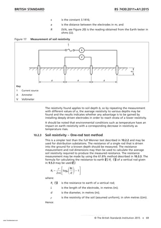 π is the constant 3.1416;
a is the distance between the electrodes in m; and
R (V/A, see Figure 20) is the reading obtained from the Earth tester in
ohms (Ω).
Figure 17 Measurement of soil resistivity
Key
1 Current source
A Ammeter
V Voltmeter
The resistivity found applies to soil depth b, so by repeating the measurement
with different values of a, the average resistivity to various depths may be
found and the results indicates whether any advantage is to be gained by
installing deeply driven electrodes in order to reach strata of a lower resistivity.
It should be noted that environmental conditions such as temperature have an
impact on earth resistivity with a corresponding decrease in resistivity as
temperature rises.
10.2.3 Soil resistivity – One-rod test method
This is a simpler test than the full Wenner test described in 10.2.2 and may be
used for distribution substations. The resistance of a single rod that is driven
into the ground for a known depth should be measured. The resistance
measurement and rod dimensions may then be used to calculate the average
soil resistivity required to produce the measured resistance. The resistance
measurement may be made by using the 61.8% method described in 10.3.3. The
formula for calculating the resistance to earth Rr  of a vertical rod given
in 9.5.3 may be used:
Rr 5
ρ
2pL
FlogeS8L
d
D2 1G
where:
Rr  is the resistance to earth of a vertical rod;
L is the length of the electrode, in metres (m);
d is the diameter, in metres (m);
ρ is the resistivity of the soil (assumed uniform), in ohm metres (Ωm).
Hence:
BRITISH STANDARD BS 7430:2011+A1:2015
© The British Standards Institution 2015 • 69
www.TeraStandard.com
--``,`,`,`,,,,`,,,,,,,`,,`,,```,-`-`,,`,,`,`,,`---
 