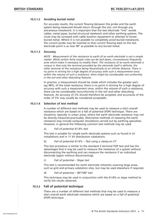 10.3.1.2 Avoiding buried metal
For accurate results, the current flowing between the probe and the earth
system being measured should return through the soil, not through any
extraneous metalwork. It is important that the test electrode “line” avoids
cables, metal pipes, buried structural steelwork and other earthing systems. The
route may be surveyed with cable location equipment to attempt to locate
buried metal. Where it is not possible to completely avoid buried metalwork,
the current probe may be inserted so that current flowing back to the test
electrode point is as near 90° as possible to any buried metal.
10.3.1.3 Accuracy
NOTE Measurement of the resistance to earth of an earth electrode is not a simple
matter. While certain fairly simple rules can be laid down, circumstances frequently
arise which make it necessary to modify them. The resistance of an earth electrode is
unique in that only the terminal provided by the electrode itself is definite, the
other terminal of the resistance being theoretically at an infinite distance. There is
no point in striving for a high degree of accuracy with such a measurement since,
within the volume of such a resistance, there might be considerable non-uniformity
in the soil and other disturbing features.
In practice, a measurement should be made which includes the greater part,
say 98%, of the total resistance; there is no point in striving for a high degree of
accuracy with such a measurement since, within the volume of such a resistance,
there can be considerable nonuniformity in the soil and other disturbing
features. An accuracy of 2% should therefore be accepted, and accuracies of the
order of 5% may usually be considered acceptable.
10.3.1.4 Selection of test method
A number of different test methods may be used to measure a site’s overall
resistance which are based on a fall of potential (FOP) technique. There are
situations, typically in urban areas, where the earth electrode resistance may not
be directly measured practicably. Alternative methods of assessing the earth
resistance may include computer simulations carried out by earthing specialists.
However, in general the following common test methods may be used.
a) Fall of potential 61.8% test
This test is suitable for simple earth electrode systems such as found in LV
installations and in 11 kV distribution substations.
b) Fall of potential 61.8% – Test using a clamp-on CT
This test procedure is similar to the standard 3 terminal FOP test and has the
advantages that it may be used to measure the resistance of a system without
disconnecting the earthing and can measure the resistance if an individual
electrode (again without disconnecting).
c) Fall of potential – Slope test
This test is recommended for earth electrode networks covering large areas,
such as grid and primary substation sites, but may be used elsewhere if required.
d) Fall of potential – 90°/180° test
This technique may be used in conjunction with the 61.8% or slope method to
verify the results obtained.
10.3.2 Fall of potential technique
There are a number of different test methods that may be used to measure a
site’s overall earth electrode resistance which are based on a fall of potential
(FOP) technique.
BRITISH STANDARD BS 7430:2011+A1:2015
© The British Standards Institution 2015 • 71
www.TeraStandard.com
--``,`,`,`,,,,`,,,,,,,`,,`,,```,-`-`,,`,,`,`,,`---
 
