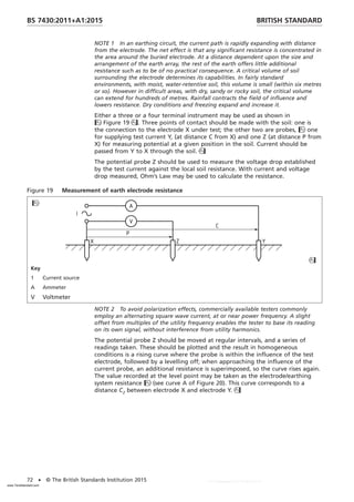 NOTE 1 In an earthing circuit, the current path is rapidly expanding with distance
from the electrode. The net effect is that any significant resistance is concentrated in
the area around the buried electrode. At a distance dependent upon the size and
arrangement of the earth array, the rest of the earth offers little additional
resistance such as to be of no practical consequence. A critical volume of soil
surrounding the electrode determines its capabilities. In fairly standard
environments, with moist, water-retentive soil, this volume is small (within six metres
or so). However in difficult areas, with dry, sandy or rocky soil, the critical volume
can extend for hundreds of metres. Rainfall contracts the field of influence and
lowers resistance. Dry conditions and freezing expand and increase it.
Either a three or a four terminal instrument may be used as shown in
Figure 19. Three points of contact should be made with the soil: one is
the connection to the electrode X under test; the other two are probes, one
for supplying test current Y, (at distance C from X) and one Z (at distance P from
X) for measuring potential at a given position in the soil. Current should be
passed from Y to X through the soil.
The potential probe Z should be used to measure the voltage drop established
by the test current against the local soil resistance. With current and voltage
drop measured, Ohm’s Law may be used to calculate the resistance.
Figure 19 Measurement of earth electrode resistance


Key
1 Current source
A Ammeter
V Voltmeter
NOTE 2 To avoid polarization effects, commercially available testers commonly
employ an alternating square wave current, at or near power frequency. A slight
offset from multiples of the utility frequency enables the tester to base its reading
on its own signal, without interference from utility harmonics.
The potential probe Z should be moved at regular intervals, and a series of
readings taken. These should be plotted and the result in homogeneous
conditions is a rising curve where the probe is within the influence of the test
electrode, followed by a levelling off; when approaching the influence of the
current probe, an additional resistance is superimposed, so the curve rises again.
The value recorded at the level point may be taken as the electrode/earthing
system resistance (see curve A of Figure 20). This curve corresponds to a
distance C2 between electrode X and electrode Y.
BRITISH STANDARD
BS 7430:2011+A1:2015
72 • © The British Standards Institution 2015
www.TeraStandard.com
--``,`,`,`,,,,`,,,,,,,`,,`,,```,-`-`,,`,,`,`,,`---
 