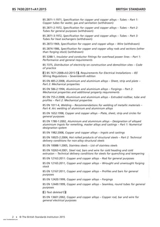 BS 2871-1:1971, Specification for copper and copper alloys – Tubes – Part 1:
Copper tubes for water, gas and sanitation (withdrawn)
BS 2871-2:1972, Specification for copper and copper alloys – Tubes – Part 2:
Tubes for general purposes (withdrawn)
BS 2871-3:1972, Specification for copper and copper alloys – Tubes – Part 3:
Tubes for heat exchangers (withdrawn)
BS 2873:1969, Specification for copper and copper alloys – Wire (withdrawn)
BS 2874:1986, Specification for copper and copper alloy rods and sections (other
than forging stock) (withdrawn)
BS 3288-1, Insulator and conductor fittings for overhead power lines – Part 1:
Performance and general requirements
BS 7375, Distribution of electricity on construction and demolition sites – Code
of practice
BS 7671:2008+A3:2015, Requirements For Electrical Installations – IEE
Wiring Regulations – Seventeenth edition
BS EN 485-2:2008, Aluminium and aluminium alloys – Sheet, strip and plate –
Part 2: Mechanical properties
BS EN 586-2:1994, Aluminium and aluminium alloys – Forgings – Part 2:
Mechanical properties and additional property requirements
BS EN 755-2:2008, Aluminium and aluminium alloys – Extruded rod/bar, tube and
profiles – Part 2: Mechanical properties
BS EN 1011-4, Welding – Recommendations for welding of metallic materials –
Part 4: Arc welding of aluminium and aluminium alloys
BS EN 1652:1998, Copper and copper alloys – Plate, sheet, strip and circles for
general purposes
BS EN 1780-1:2002, Aluminium and aluminium alloys – Designation of alloyed
aluminium ingots for remelting, master alloys and castings – Part 1: Numerical
designation system
BS EN 1982:2008, Copper and copper alloys – Ingots and castings
BS EN 10025-2:2004, Hot rolled products of structural steels – Part 2: Technical
delivery conditions for non-alloy structural steels
BS EN 10088-1:2005, Stainless steels – List of stainless steels
BS EN 10263-4:2001, Steel rod, bars and wire for cold heading and cold
extrusion – Technical delivery conditions for steels for quenching and tempering
BS EN 12163:2011: Copper and copper alloys – Rod for general purposes
BS EN 12165:2011, Copper and copper alloys – Wrought and unwrought forging
stock
BS EN 12167:2011, Copper and copper alloys – Profiles and bars for general
purposes
BS EN 12420:1999, Copper and copper alloys – Forgings
BS EN 12449:1999, Copper and copper alloys – Seamless, round tubes for general
purposes
Text deleted
BS EN 13601:2002, Copper and copper alloys – Copper rod, bar and wire for
general electrical purposes
BRITISH STANDARD
BS 7430:2011+A1:2015
2 • © The British Standards Institution 2015
www.TeraStandard.com
--``,`,`,`,,,,`,,,,,,,`,,`,,```,-`-`,,`,,`,`,,`---
 