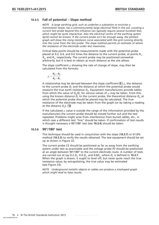 10.3.5 Fall of potential – Slope method
NOTE A large earthing grid, such as underlies a substation or encircles a
transmission tower, has a commensurately large electrical field in the soil. Locating a
current test probe beyond this influence can typically require several hundred feet,
which might be quite impractical. Also the electrical centre of the earthing system
(grid) cannot be known. If the current probe isn’t far enough away, the plotted
graph will show the rising resistance curve associated with the grid running directly
into the curve from the test probe. The slope method permits an estimate of where
the resistance of the electrode under test maximizes.
Critical data points should be measurements made with the potential probe
placed at 0.2, 0.4, and 0.6 times the distance to the current probe, at points R1,
R2, and R3, respectively. The current probe may be positioned somewhat
arbitrarily, but it is best to obtain as much distance as the site allows.
The slope coefficient µ showing the rate of change of slope, may then be
calculated from the formula:
µ 5
R3 − R2
R2 − R1
A relationship may be derived between the slope coefficient µ, the distance
to the current probe Dc and the distance at which the potential probe would
measure the true earth resistance Dp. Equipment manufacturers provide tables
from which the value of Dp/Dc for various values of µ may be taken. From this,
using the known distance Dc to the current probe, the theoretical distance Dp at
which the potential probe should be placed may be calculated. The true
resistance of the electrode may be taken from the graph (or by taking a reading
at the distance Dp).
If the calculated µ value is outside the range of the information provided by the
manufacturers the current probe should be moved further out and the test
repeated. Problems might arise from interference from buried cables, etc., in
which case a different test “line” should be taken. If confirmation of test results
is thought necessary a 90°/180° test (see 10.3.4) should be taken.
10.3.6 90°/180° test
This technique should be used in conjunction with the slope (10.3.7) or 61.8%
method (10.3.3) to verify the results obtained. The test equipment should be set
up as shown in Figure 22.
The current probe C2 should be positioned as far as away from the earthing
system under test as practicable and the voltage probe P2 should be positioned
at an angle between 90°/180° to the current electrode route. A number of tests
are carried out at say 0.2 Dc, 0.4 Dc, and 0.6Dc, where Dc is defined in 10.3.7.
When the graph is drawn, it ought to level off, but never quite reach the true
resistance value; by extrapolating, the true value may be estimated
(see Figure 23).
NOTE Underground metallic objects or cables can produce a misshaped graph
which might lead to false results.
BRITISH STANDARD
BS 7430:2011+A1:2015
76 • © The British Standards Institution 2015
www.TeraStandard.com
--``,`,`,`,,,,`,,,,,,,`,,`,,```,-`-`,,`,,`,`,,`---
 