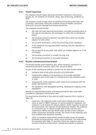 10.4.1 Visual inspection
The inspector should inspect above-ground earth conductors, connections,
guards, etc., for evidence of corrosion, decay, signs of burning, vandalism or
theft.
The inspector should visually check all earthing and bonding electrodes and
connectors, particularly noting the condition of any bi-metallic connectors
looking for corrosion damage and missing connections.
The inspection should include:
a) the main HV earth electrode termination, normally connected either to
the case of a transformer, HV switchgear or within the LV distribution
board;
b) the bonding connection between any plant items which are situated
adjacent to each other;
c) the LV earth termination, where this terminates at the substation;
d) if the substation has separated HV/LV earthing, that the separation is
maintained;
e) the connection to any earth mats which are installed adjacent to 11 kV
switchgear;
f) the bonding connection to metallic fencing; and
g) the bonding connection to any metal enclosure.
10.4.2 Routine maintenance/examination
This should include visual inspection plus, where necessary, excavation to
examine buried earth conductor, earth rods, and earth plates.
As part of the maintenance testing is carried out, the tests should include:
a) resistance tests across joints using the micro-ohmmeter;
b) checking the integrity of the bonding of all normally accessible
metalwork (such as the tank of a transformer) to the substation earth
or grid;
c) measurement of the substation earth value (to be compared with the
design specification); and
d) for substations with segregated earthing, checking the integrity of the
segregation.
Records of inspection/examination and testing should be taken and made
available for subsequent maintenance visits.
The examination should be in four parts (a model inspection form is given in
Table 14).
1) Inspection. The inspection under examination should cover the same
items as listed in 10.4.1. However, at normal substation inspection, the
inspector is only looking for obvious defects. Under inspection as part of
the examination, the inspector should determine whether the conductor
or connections are in a good enough state to last until the next
examination. Where any real doubt exists, sections of the conductor
and/or connections should be remade. The results of the inspection and
any remedial work should be recorded.
2) Joints. A resistance measurement should be taken across all exposed
accessible joints/connections using a micro-ohmmeter. The value should
be compared with Table 13. Any joint where the resistance value is
excessive should be broken down, cleaned and remade or replaced.
BRITISH STANDARD
BS 7430:2011+A1:2015
78 • © The British Standards Institution 2015
www.TeraStandard.com
--``,`,`,`,,,,`,,,,,,,`,,`,,```,-`-`,,`,,`,`,,`---
 