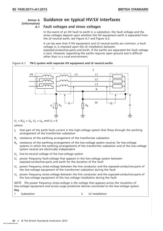 Annex A
(informative)
Guidance on typical HV/LV interfaces
A.1 Fault voltages and stress voltages
In the event of an HV fault to earth in a substation, the fault voltage and the
stress voltages depend upon whether the HV equipment earth is separated from
the LV neutral earth, see Figure A.1 and Figure A.2.
It can be seen that if HV equipment and LV neutral earths are common, a fault
voltage Uf is imposed upon the LV installation between
exposed-conductive-parts and Earth. If the earths are separated the fault voltage
is zero. However, separating the earths requires open ground and is difficult
other than in a rural environment.
Figure A.1 TN-S system with separate HV equipment and LV neutral earths
U1 = REIE + U0, U2 = U0, and Uf = 0
where:
IE that part of the earth fault current in the high-voltage system that flows through the earthing
arrangement of the transformer substation
RE resistance of the earthing arrangement of the transformer substation
RB resistance of the earthing arrangement of the low-voltage system neutral, for low-voltage
systems in which the earthing arrangements of the transformer substation and of the low-voltage
system neutral are electrically independent
Uo line-to-neutral voltage of the low-voltage system
Uf power frequency fault-voltage that appears in the low-voltage system between
exposed-conductive-parts and earth for the duration of the fault
U1 power frequency stress-voltage between the line conductor and the exposed-conductive-parts of
the low-voltage equipment of the transformer substation during the fault
U2 power frequency stress-voltage between the line conductor and the exposed-conductive-parts of
the low-voltage equipment of the low voltage installation during the fault
NOTE The power frequency stress-voltage is the voltage that appears across the insulation of
low-voltage equipment and across surge protective devices connected to the low-voltage system.
Key
1 Substation 2 LV installation
BRITISH STANDARD
BS 7430:2011+A1:2015
80 • © The British Standards Institution 2015
www.TeraStandard.com
--``,`,`,`,,,,`,,,,,,,`,,`,,```,-`-`,,`,,`,`,,`---
 