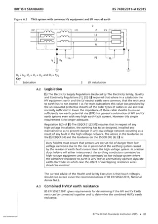 Figure A.2 TN-S system with common HV equipment and LV neutral earth
U1 = U0, U2 = U1 = U0, and Uf = REIE
Key
1 Substation 2 LV installation
A.2 Legislation
The Electricity Supply Regulations (replaced by The Electricity Safety, Quality
and Continuity Regulations [1], [3]) required that where in a substation the
HV equipment earth and the LV neutral earth were common, that the resistance
to earth has to not exceed 1 Ω. For most substations this value was provided by
the un-insulated protective sheaths of the older types of cables in use and was
normally sufficient to lower the impedance of these cable sheaths to ensure
sufficiently low earth potential rise (EPR) for general combination of HV and LV
earth systems even with very high earth-fault current. However this simple
requirement is no longer adequate.
Regulation 8(2) of The ESQCR [1],[3] requires that in respect of any
high-voltage installation, the earthing has to be designed, installed and
maintained so as to prevent danger in any low-voltage network occurring as a
result of any fault in the high-voltage network. The advice in the Guidance on
the ESQCR [4] and the Guidance on the ESQCR (NI) [6] is:
Duty holders must ensure that persons are not at risk of danger from low
voltage networks due to the rise in potential of the earthing system caused
by the release of earth fault current from the high voltage system. In practice
duty holders will either interconnect the earthing conductors connected to
high voltage equipment and those connected to low voltage system where
the combined resistance to earth is very low or alternatively operate separate
earth electrodes in which case the effect of overlapping resistance areas
should be minimal.
The current advice of the Health and Safety Executive is that touch voltages
should not exceed curve the recommendations of BS EN 50522:2011, National
Annex NA.2.
A.3 Combined HV/LV earth resistance
BS EN 50522:2011 gives requirements for determining if the HV and LV Earth
nests can be connected together and to determine the combined HV/LV earth
resistance.
BRITISH STANDARD BS 7430:2011+A1:2015
© The British Standards Institution 2015 • 81
www.TeraStandard.com
--``,`,`,`,,,,`,,,,,,,`,,`,,```,-`-`,,`,,`,`,,`---
 