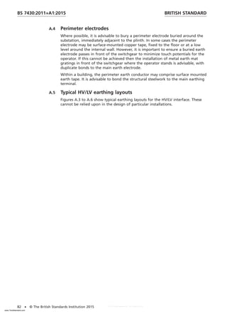 A.4 Perimeter electrodes
Where possible, it is advisable to bury a perimeter electrode buried around the
substation, immediately adjacent to the plinth. In some cases the perimeter
electrode may be surface-mounted copper tape, fixed to the floor or at a low
level around the internal wall. However, it is important to ensure a buried earth
electrode passes in front of the switchgear to minimize touch potentials for the
operator. If this cannot be achieved then the installation of metal earth mat
gratings in front of the switchgear where the operator stands is advisable, with
duplicate bonds to the main earth electrode.
Within a building, the perimeter earth conductor may comprise surface mounted
earth tape. It is advisable to bond the structural steelwork to the main earthing
terminal.
A.5 Typical HV/LV earthing layouts
Figures A.3 to A.6 show typical earthing layouts for the HV/LV interface. These
cannot be relied upon in the design of particular installations.
BRITISH STANDARD
BS 7430:2011+A1:2015
82 • © The British Standards Institution 2015
www.TeraStandard.com
--``,`,`,`,,,,`,,,,,,,`,,`,,```,-`-`,,`,,`,`,,`---
 