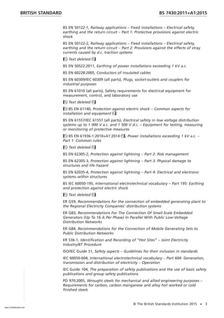 BS EN 50122-1, Railway applications – Fixed installations – Electrical safety,
earthing and the return circuit – Part 1: Protective provisions against electric
shock
BS EN 50122-2, Railway applications – Fixed installations – Electrical safety,
earthing and the return circuit – Part 2: Provisions against the effects of stray
currents caused by d.c. traction systems
Text deleted
BS EN 50522:2011, Earthing of power installations exceeding 1 kV a.c.
BS EN 60228:2005, Conductors of insulated cables
BS EN 60309/IEC 60309 (all parts), Plugs, socket-outlets and couplers for
industrial purposes
BS EN 61010 (all parts), Safety requirements for electrical equipment for
measurement, control, and laboratory use
Text deleted
BS EN 61140, Protection against electric shock – Common aspects for
installation and equipment
BS EN 61557/IEC 61557 (all parts), Electrical safety in low voltage distribution
systems up to 1 000 V a.c. and 1 500 V d.c. – Equipment for testing, measuring
or monitoring of protective measures
BS EN 61936-1:2010+A1:2014, Power installations exceeding 1 kV a.c. –
Part 1: Common rules
Text deleted
BS EN 62305-2, Protection against lightning – Part 2: Risk management
BS EN 62305-3, Protection against lightning – Part 3: Physical damage to
structures and life hazard
BS EN 62035-4, Protection against lightning – Part 4: Electrical and electronic
systems within structures
BS IEC 60050-195, International electrotechnical vocabulary – Part 195: Earthing
and protection against electric shock
Text deleted
ER G59, Recommendations for the connection of embedded generating plant to
the Regional Electricity Companies’ distribution systems
ER G83, Recommendations For The Connection Of Small-Scale Embedded
Generators (Up To 16 A Per Phase) In Parallel With Public Low-Voltage
Distribution Networks
ER G84, Recommendations for the Connection of Mobile Generating Sets to
Public Distribution Networks
ER S36-1, Identification and Recording of “Hot Sites” – Joint Electricity
Industry/BT Procedure
ISO/IEC Guide 51, Safety aspects – Guidelines for their inclusion in standards
IEC 60050-604, International electrotechnical vocabulary – Part 604: Generation,
transmission and distribution of electricity – Operation
IEC Guide 104, The preparation of safety publications and the use of basic safety
publications and group safety publications
PD 970:2005, Wrought steels for mechanical and allied engineering purposes –
Requirements for carbon, carbon manganese and alloy hot worked or cold
finished steels
BRITISH STANDARD BS 7430:2011+A1:2015
© The British Standards Institution 2015 • 3
www.TeraStandard.com
--``,`,`,`,,,,`,,,,,,,`,,`,,```,-`-`,,`,,`,`,,`---
 
