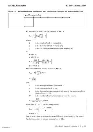 Figure B.1 Assumed electrode arrangement for a small substation with a soil resistivity of 400 Ωm
 Resistance of one 2.4 m rod, as given in 9.5.3 is:
Rr 5
ρ
2pL
FlogeS8L
d
D2 1G
where:
L is the length of rod, in metres (m);
d is the diameter of rod, in metres (m);
ρ is the soil resistivity of the soil in ohm metres (Ωm).
If:
L is 2.4 m;
d is 0.016 m.
Rr 5
350
2p × 2.4
FlogeS8 × 2.4
0.016
D− 1G
Ω = 141.35 Ω
Resistance of hollow square, as given in 9.5.8.5:
RTOT5 RrS1+λα
N
Dwhere:
α 5
ρ
2pRrs
and:
λ is the appropriate factor from Table 2;
ρ is the resistivity of soil, in Ωm;
s is the distance between adjacent rods around the perimeter of the
square, in metres (m);
N is the number of vertical electrodes around the square.
α 5
350
2p × 141.35 × 4
= 0.099
From Table 2, λ = 2.71 for this configuration.
RTOT = 141.35F1 + (2.71 × 0.099)
4
G
Ω = 44.82 Ω
Next it is necessary to consider the straight line of rods coupled to the square.
Parallel connection of aligned rods as given in 9.5.4:
BRITISH STANDARD BS 7430:2011+A1:2015
© The British Standards Institution 2015 • 87
www.TeraStandard.com
--``,`,`,`,,,,`,,,,,,,`,,`,,```,-`-`,,`,,`,`,,`---
 