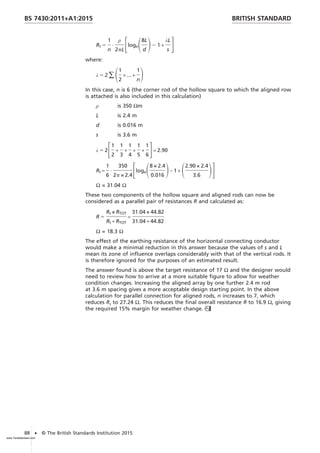 Rt 5
1
n
·
ρ
2pL
FlogeS8L
d
D2 1 +
λL
s
G
where:
λ 5 2 ∑S1
2
+ ... +
1
n
D
In this case, n is 6 (the corner rod of the hollow square to which the aligned row
is attached is also included in this calculation)
ρ is 350 Ωm
L is 2.4 m
d is 0.016 m
s is 3.6 m
λ 5 2F1
2
+
1
3
+
1
4
+
1
5
+
1
6
G= 2.90
Rt =
1
6
·
350
2p × 2.4
FlogeS8 × 2.4
0.016
D− 1 + S2.90 × 2.4
3.6
DG
Ω = 31.04 Ω
These two components of the hollow square and aligned rods can now be
considered as a parallel pair of resistances R and calculated as:
R 5
Rt × RTOT
Rt + RTOT
=
31.04 × 44.82
31.04 + 44.82
Ω = 18.3 Ω
The effect of the earthing resistance of the horizontal connecting conductor
would make a minimal reduction in this answer because the values of s and L
mean its zone of influence overlaps considerably with that of the vertical rods. It
is therefore ignored for the purposes of an estimated result.
The answer found is above the target resistance of 17 Ω and the designer would
need to review how to arrive at a more suitable figure to allow for weather
condition changes. Increasing the aligned array by one further 2.4 m rod
at 3.6 m spacing gives a more acceptable design starting point. In the above
calculation for parallel connection for aligned rods, n increases to 7, which
reduces Rt to 27.24 Ω. This reduces the final overall resistance R to 16.9 Ω, giving
the required 15% margin for weather change.
BRITISH STANDARD
BS 7430:2011+A1:2015
88 • © The British Standards Institution 2015
www.TeraStandard.com
--``,`,`,`,,,,`,,,,,,,`,,`,,`
 